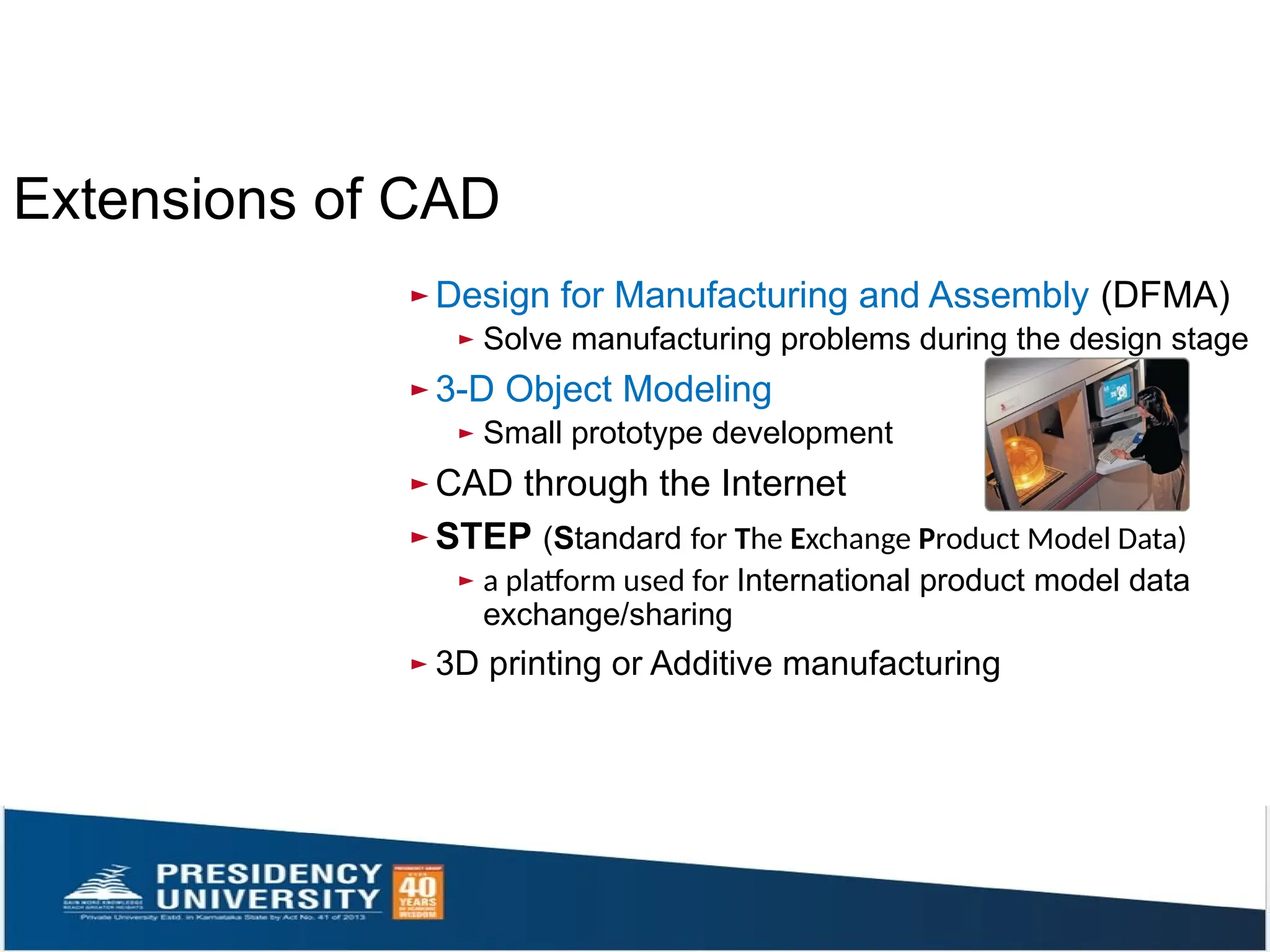 ► Design for Manufacturing and Assembly (DFMA)
► Solve manufacturing problems during the design stage
► 3-D Object Modeling
► Small prototype development
► CAD through the Internet
► STEP (Standard for The Exchange Product Model Data)
► a platform used for International product model data
exchange/sharing
► 3D printing or Additive manufacturing
Extensions of CAD
 