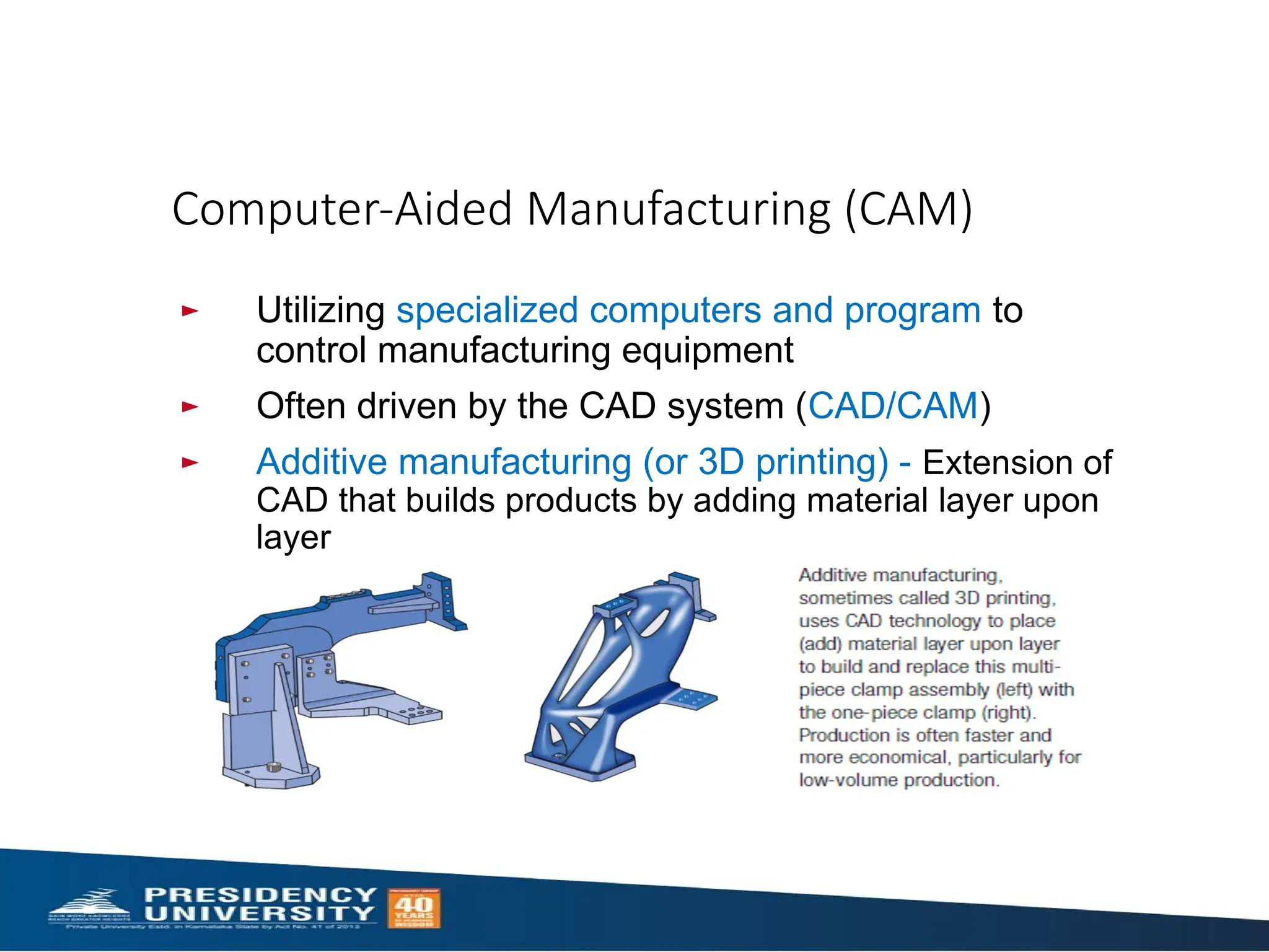 Computer-Aided Manufacturing (CAM)
► Utilizing specialized computers and program to
control manufacturing equipment
► Often driven by the CAD system (CAD/CAM)
► Additive manufacturing (or 3D printing) - Extension of
CAD that builds products by adding material layer upon
layer
 