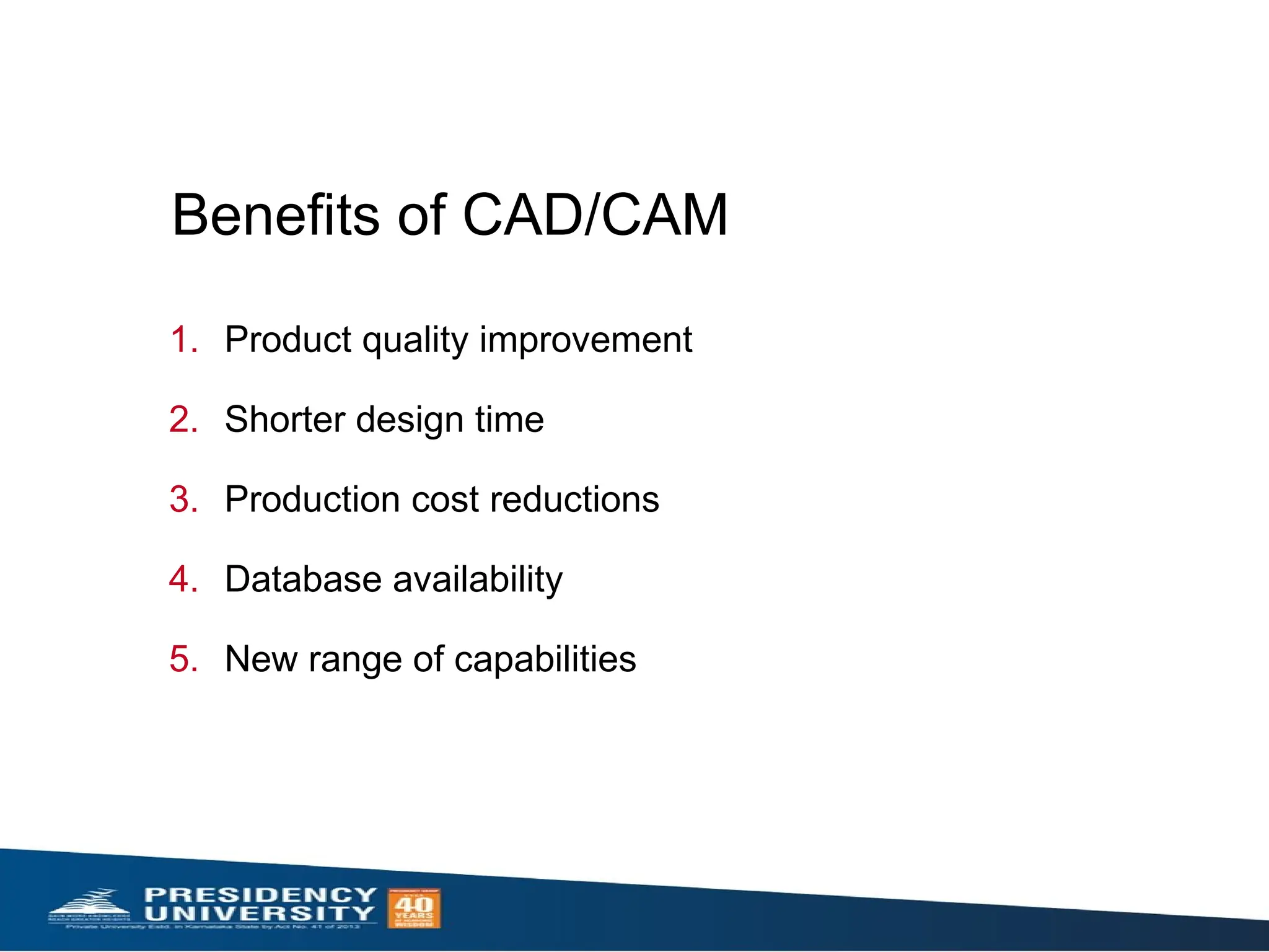 1. Product quality improvement
2. Shorter design time
3. Production cost reductions
4. Database availability
5. New range of capabilities
Benefits of CAD/CAM
 