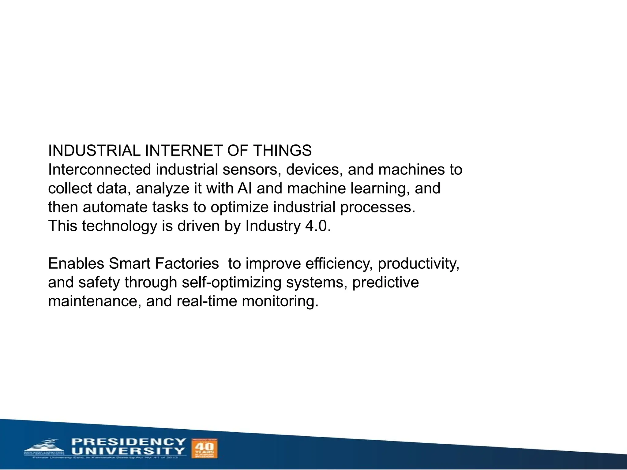 INDUSTRIAL INTERNET OF THINGS
Interconnected industrial sensors, devices, and machines to
collect data, analyze it with AI and machine learning, and
then automate tasks to optimize industrial processes.
This technology is driven by Industry 4.0.
Enables Smart Factories to improve efficiency, productivity,
and safety through self-optimizing systems, predictive
maintenance, and real-time monitoring.
 