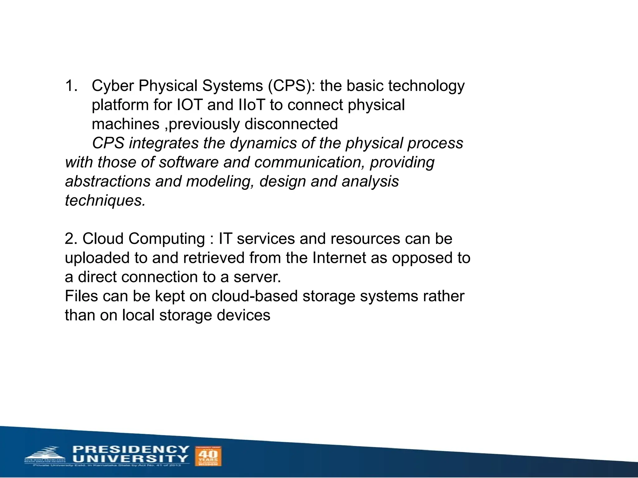 1. Cyber Physical Systems (CPS): the basic technology
platform for IOT and IIoT to connect physical
machines ,previously disconnected
CPS integrates the dynamics of the physical process
with those of software and communication, providing
abstractions and modeling, design and analysis
techniques.
2. Cloud Computing : IT services and resources can be
uploaded to and retrieved from the Internet as opposed to
a direct connection to a server.
Files can be kept on cloud-based storage systems rather
than on local storage devices
 