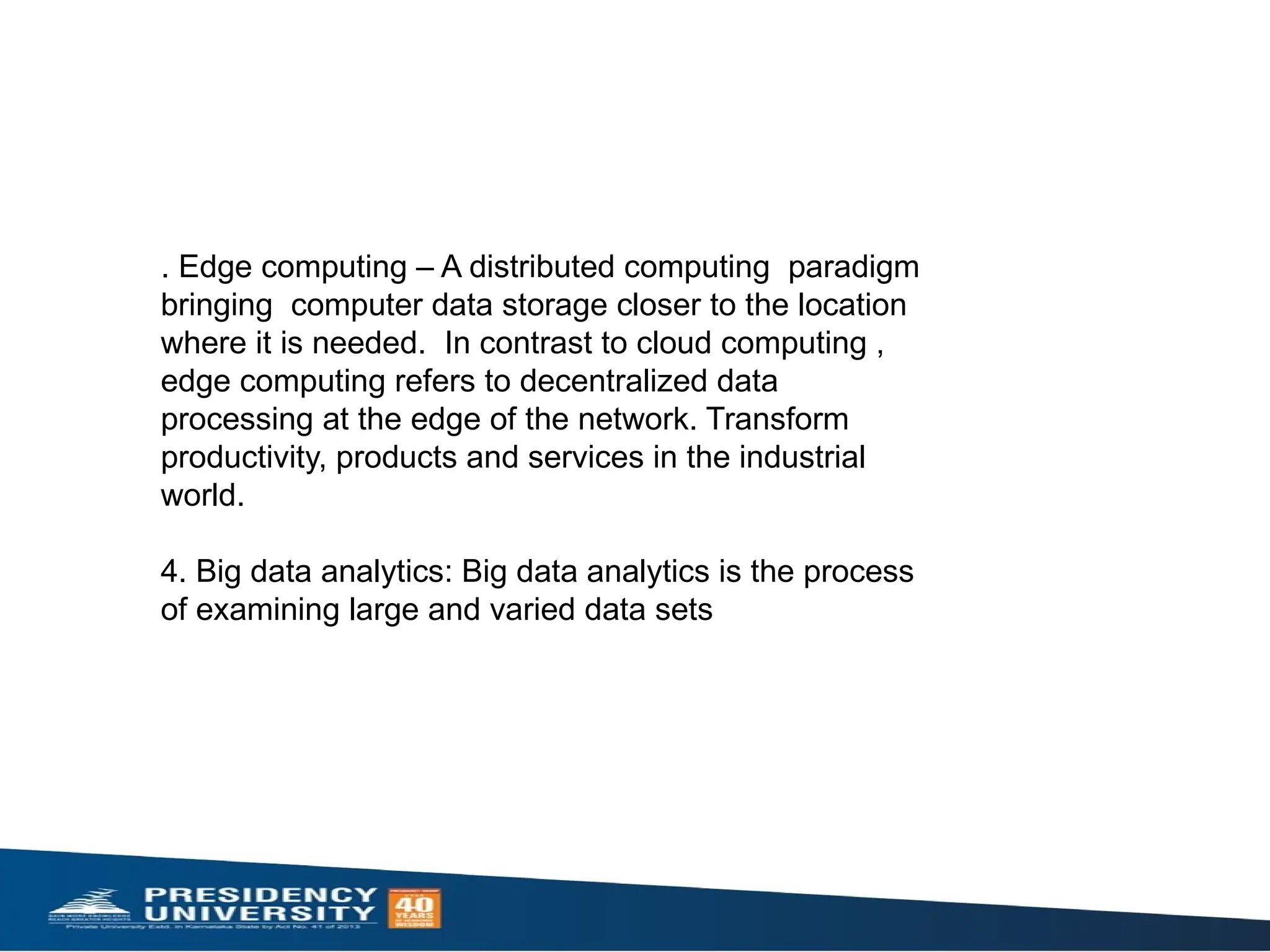 . Edge computing – A distributed computing paradigm
bringing computer data storage closer to the location
where it is needed. In contrast to cloud computing ,
edge computing refers to decentralized data
processing at the edge of the network. Transform
productivity, products and services in the industrial
world.
4. Big data analytics: Big data analytics is the process
of examining large and varied data sets
 