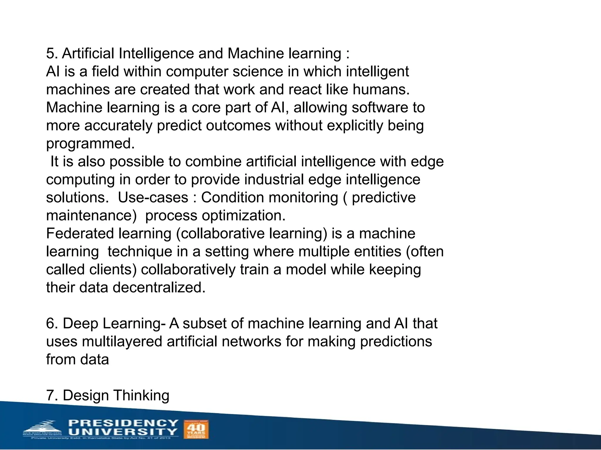 5. Artificial Intelligence and Machine learning :
AI is a field within computer science in which intelligent
machines are created that work and react like humans.
Machine learning is a core part of AI, allowing software to
more accurately predict outcomes without explicitly being
programmed.
It is also possible to combine artificial intelligence with edge
computing in order to provide industrial edge intelligence
solutions. Use-cases : Condition monitoring ( predictive
maintenance) process optimization.
Federated learning (collaborative learning) is a machine
learning technique in a setting where multiple entities (often
called clients) collaboratively train a model while keeping
their data decentralized.
6. Deep Learning- A subset of machine learning and AI that
uses multilayered artificial networks for making predictions
from data
7. Design Thinking
 