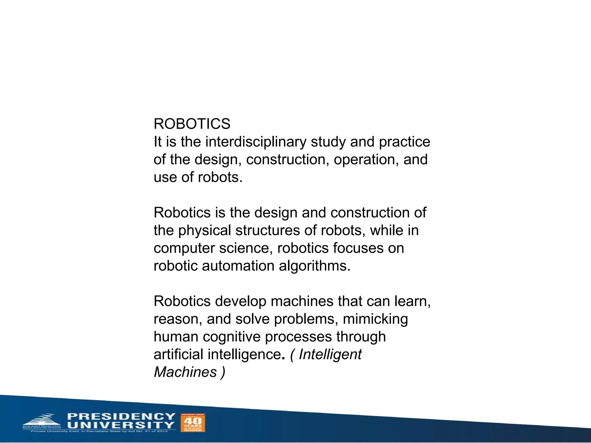 ROBOTICS
It is the interdisciplinary study and practice
of the design, construction, operation, and
use of robots.
Robotics is the design and construction of
the physical structures of robots, while in
computer science, robotics focuses on
robotic automation algorithms.
Robotics develop machines that can learn,
reason, and solve problems, mimicking
human cognitive processes through
artificial intelligence. ( Intelligent
Machines )
 