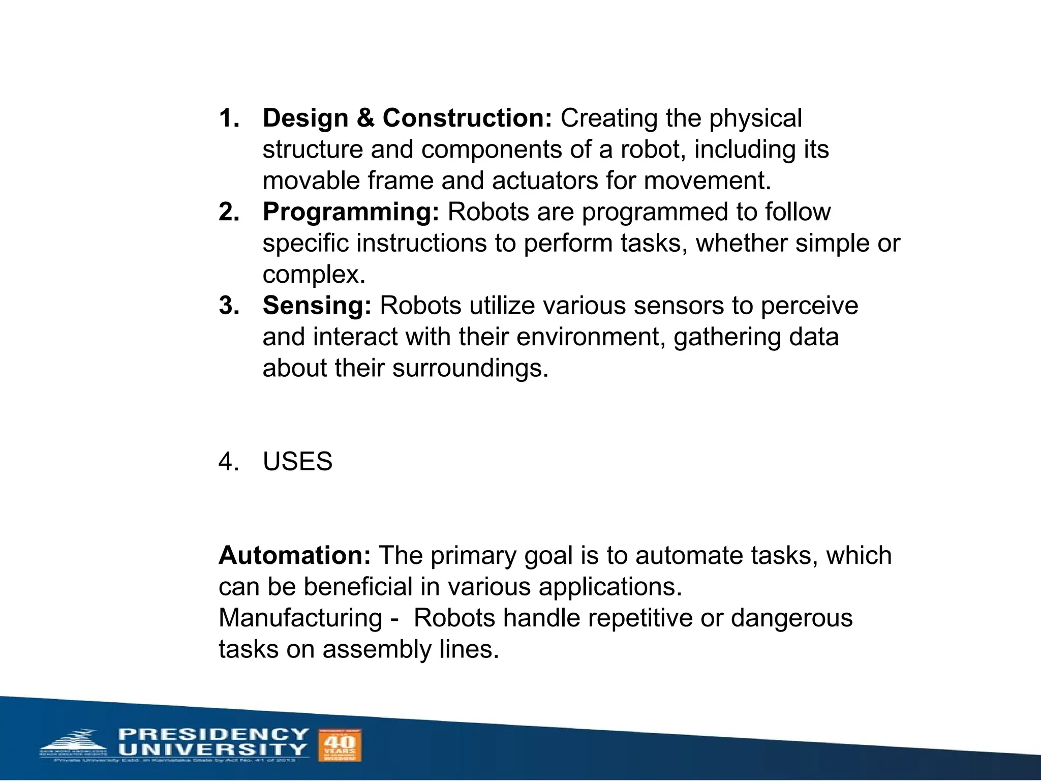 1. Design & Construction: Creating the physical
structure and components of a robot, including its
movable frame and actuators for movement.
2. Programming: Robots are programmed to follow
specific instructions to perform tasks, whether simple or
complex.
3. Sensing: Robots utilize various sensors to perceive
and interact with their environment, gathering data
about their surroundings.
4. USES
Automation: The primary goal is to automate tasks, which
can be beneficial in various applications.
Manufacturing - Robots handle repetitive or dangerous
tasks on assembly lines.
 
