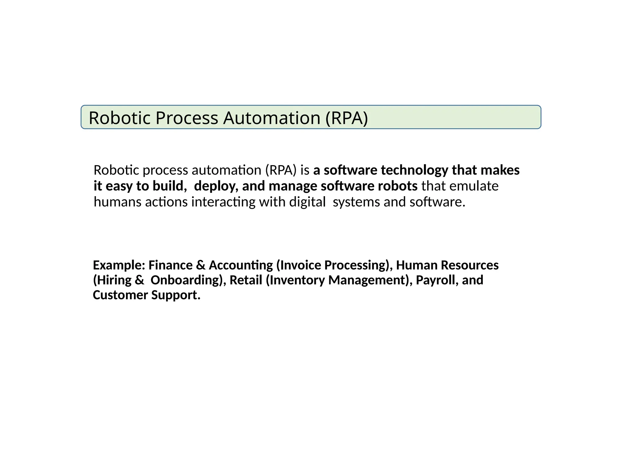 Robotic process automation (RPA) is a software technology that makes
it easy to build, deploy, and manage software robots that emulate
humans actions interacting with digital systems and software.
Robotic Process Automation (RPA)
Example: Finance & Accounting (Invoice Processing), Human Resources
(Hiring & Onboarding), Retail (Inventory Management), Payroll, and
Customer Support.
 