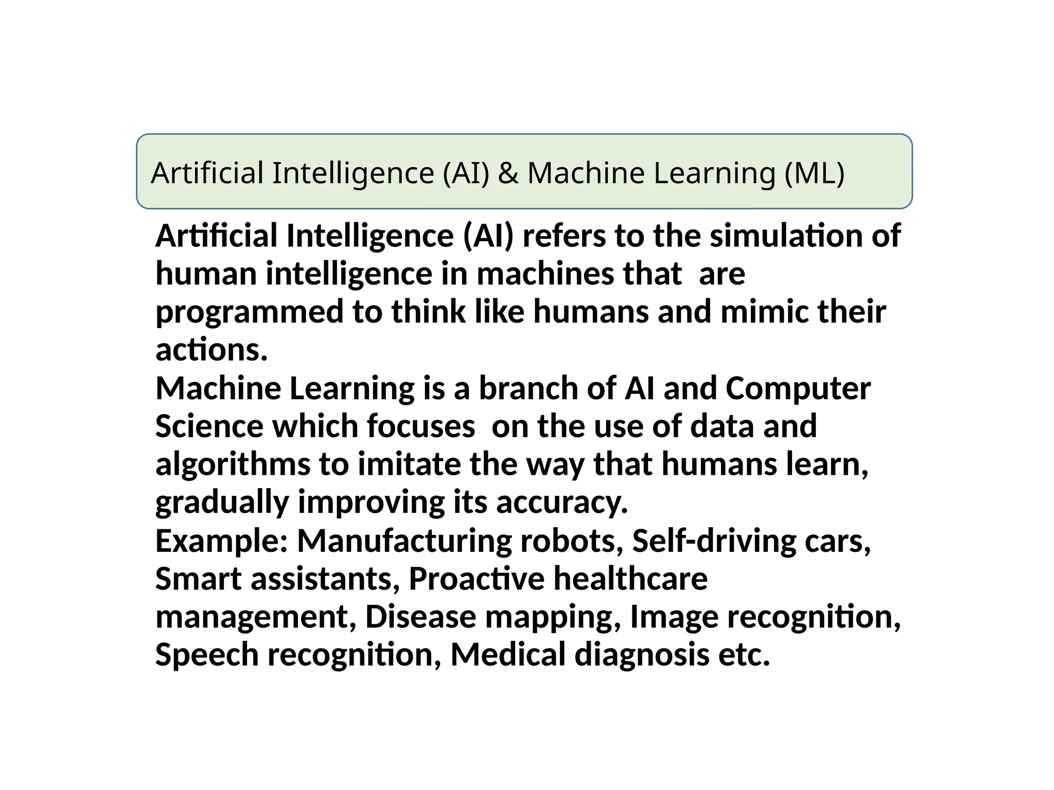 Artificial Intelligence (AI) & Machine Learning (ML)
Artificial Intelligence (AI) refers to the simulation of
human intelligence in machines that are
programmed to think like humans and mimic their
actions.
Machine Learning is a branch of AI and Computer
Science which focuses on the use of data and
algorithms to imitate the way that humans learn,
gradually improving its accuracy.
Example: Manufacturing robots, Self-driving cars,
Smart assistants, Proactive healthcare
management, Disease mapping, Image recognition,
Speech recognition, Medical diagnosis etc.
 