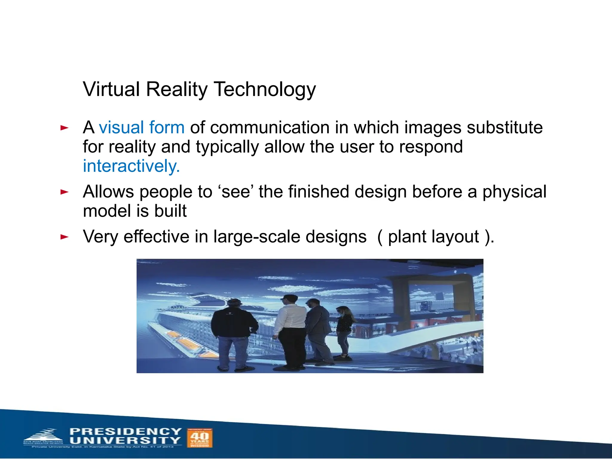 Virtual Reality Technology
► A visual form of communication in which images substitute
for reality and typically allow the user to respond
interactively.
► Allows people to ‘see’ the finished design before a physical
model is built
► Very effective in large-scale designs ( plant layout ).
 