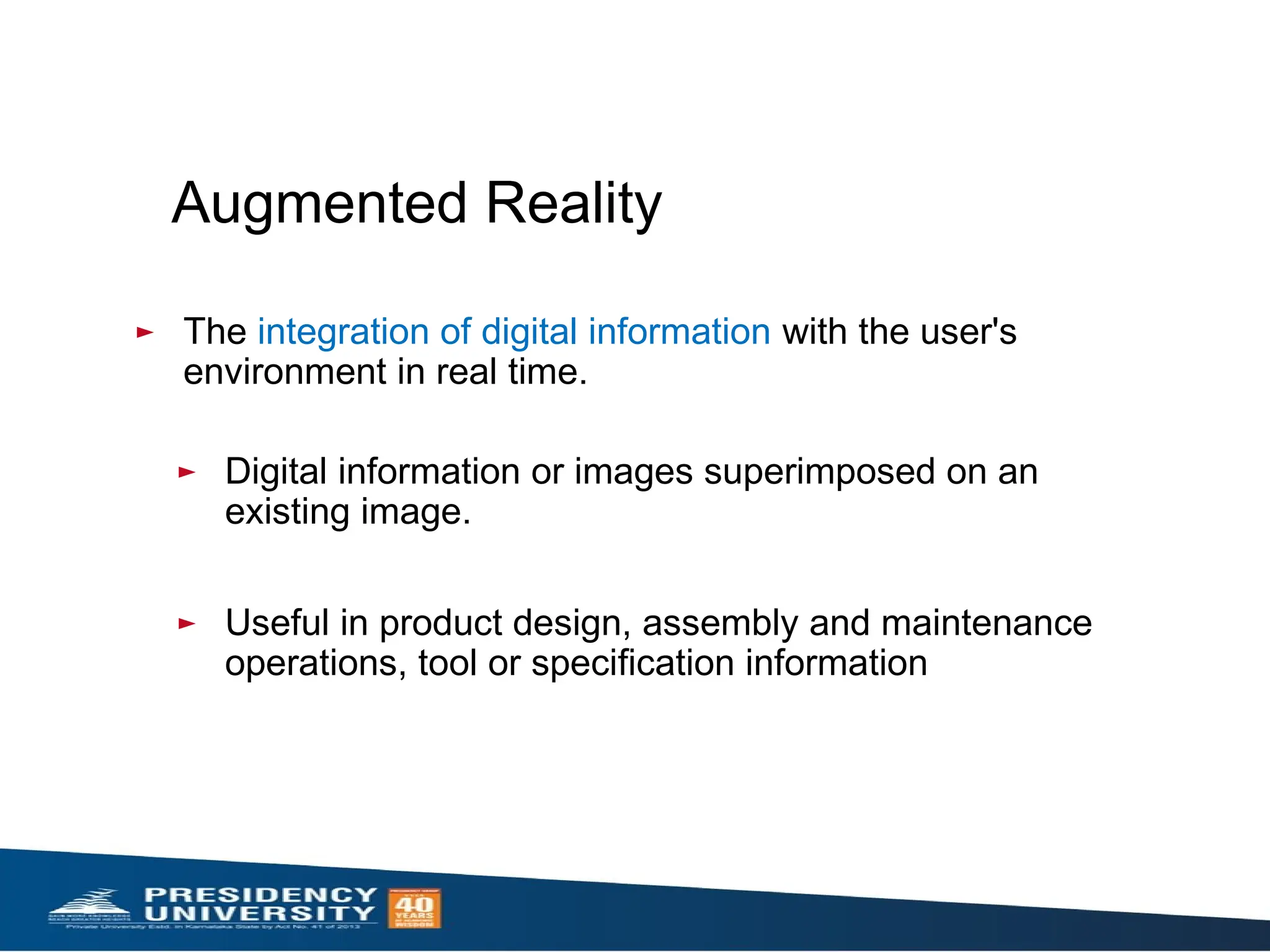 Augmented Reality
► The integration of digital information with the user's
environment in real time.
► Digital information or images superimposed on an
existing image.
► Useful in product design, assembly and maintenance
operations, tool or specification information
 