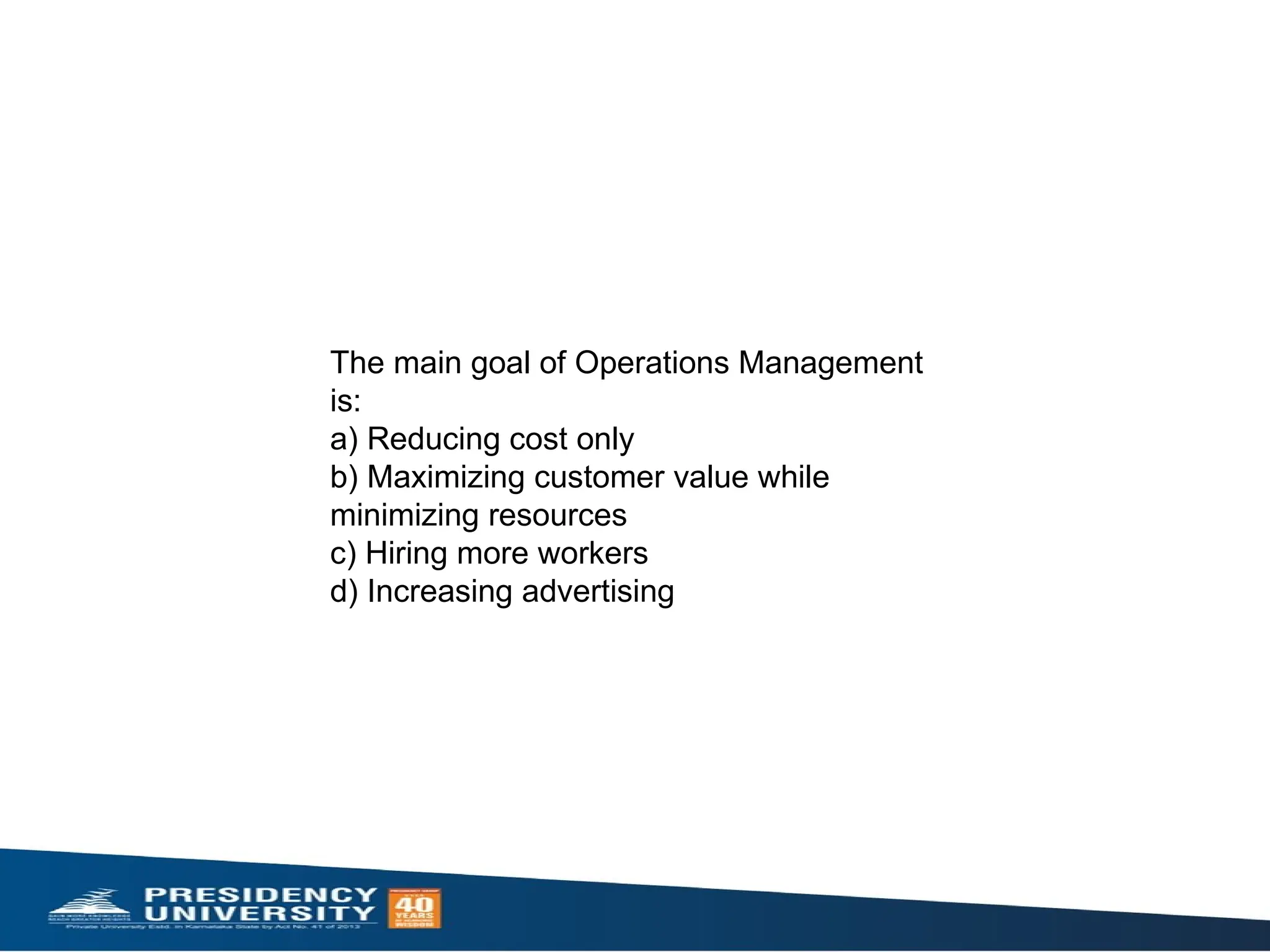 The main goal of Operations Management
is:
a) Reducing cost only
b) Maximizing customer value while
minimizing resources
c) Hiring more workers
d) Increasing advertising
 