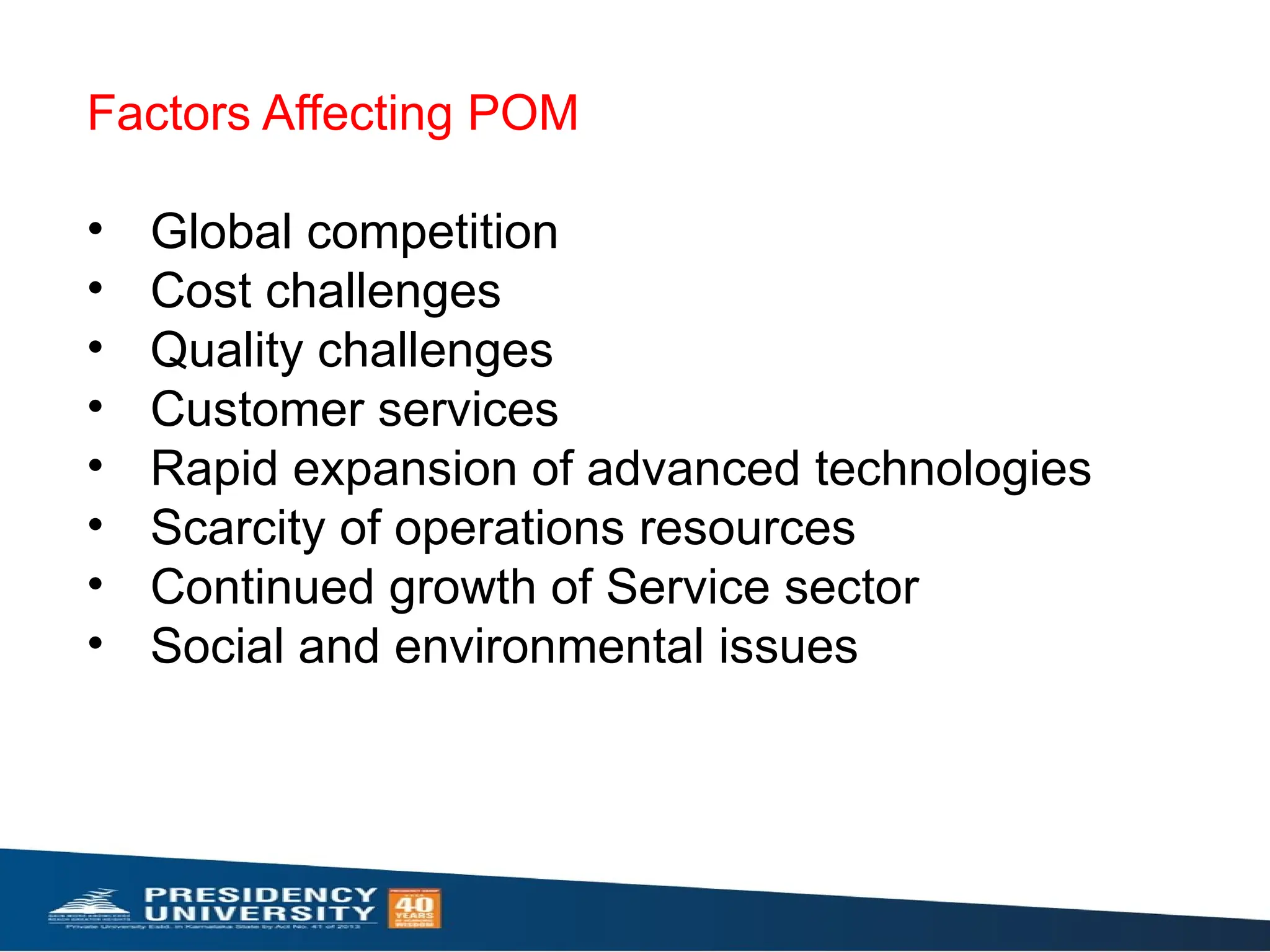 Factors Affecting POM
• Global competition
• Cost challenges
• Quality challenges
• Customer services
• Rapid expansion of advanced technologies
• Scarcity of operations resources
• Continued growth of Service sector
• Social and environmental issues
 