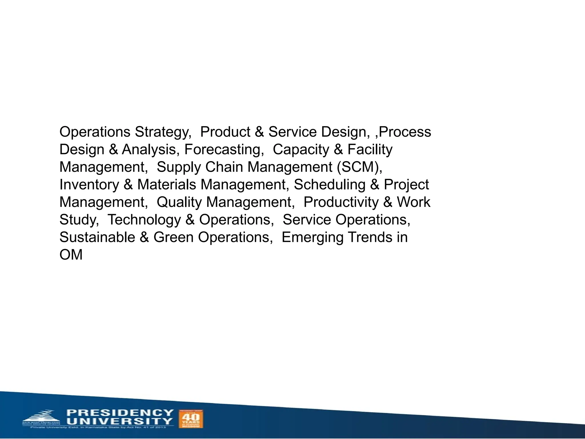 Operations Strategy, Product & Service Design, ,Process
Design & Analysis, Forecasting, Capacity & Facility
Management, Supply Chain Management (SCM),
Inventory & Materials Management, Scheduling & Project
Management, Quality Management, Productivity & Work
Study, Technology & Operations, Service Operations,
Sustainable & Green Operations, Emerging Trends in
OM
 