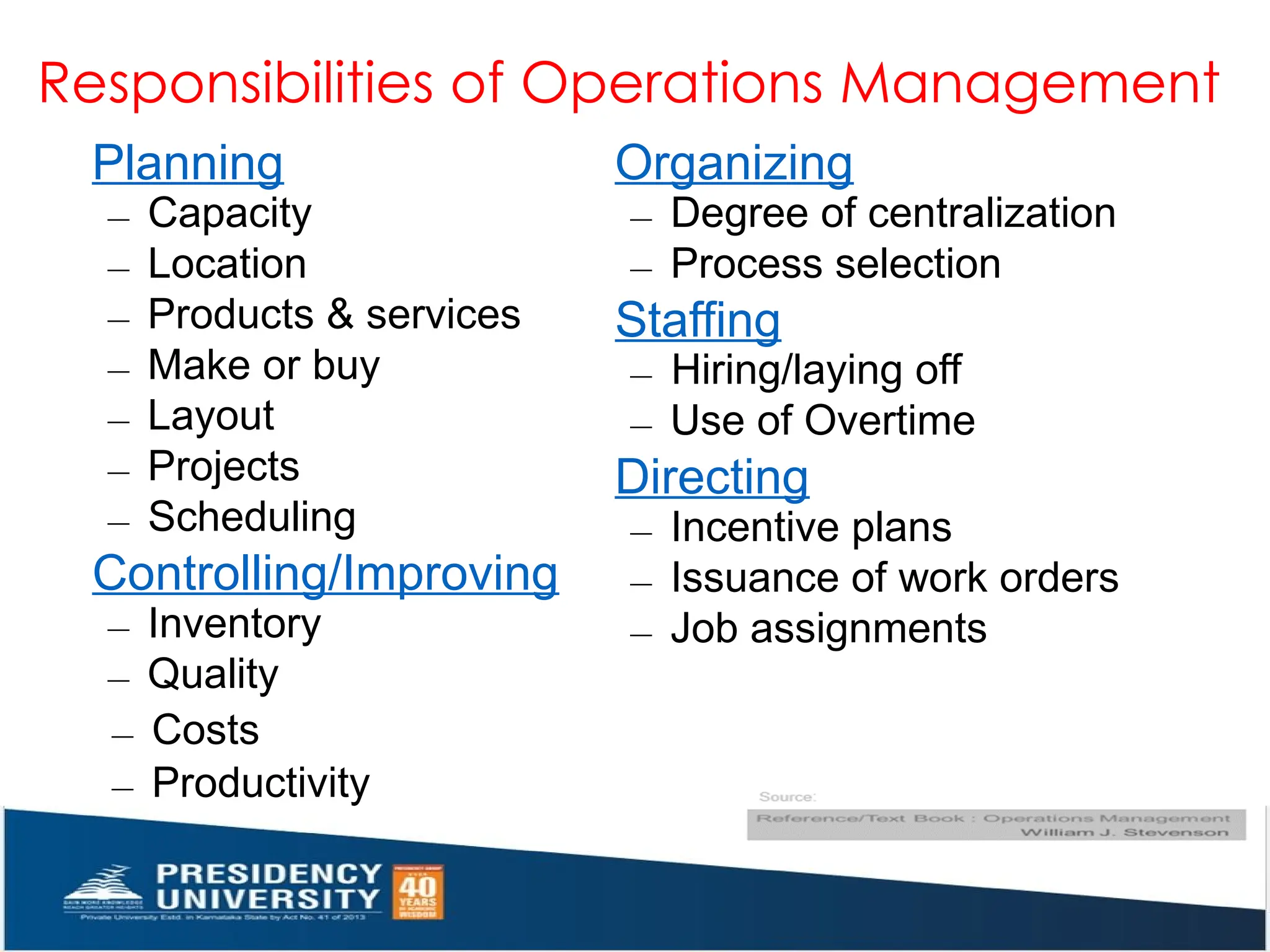 Responsibilities of Operations Management
Products & services
Planning
– Capacity
– Location
–
– Make or buy
– Layout
– Projects
– Scheduling
Controlling/Improving
– Inventory
– Quality
Organizing
– Degree of centralization
– Process selection
Staffing
– Hiring/laying off
– Use of Overtime
Directing
– Incentive plans
– Issuance of work orders
– Job assignments
– Costs
– Productivity
 