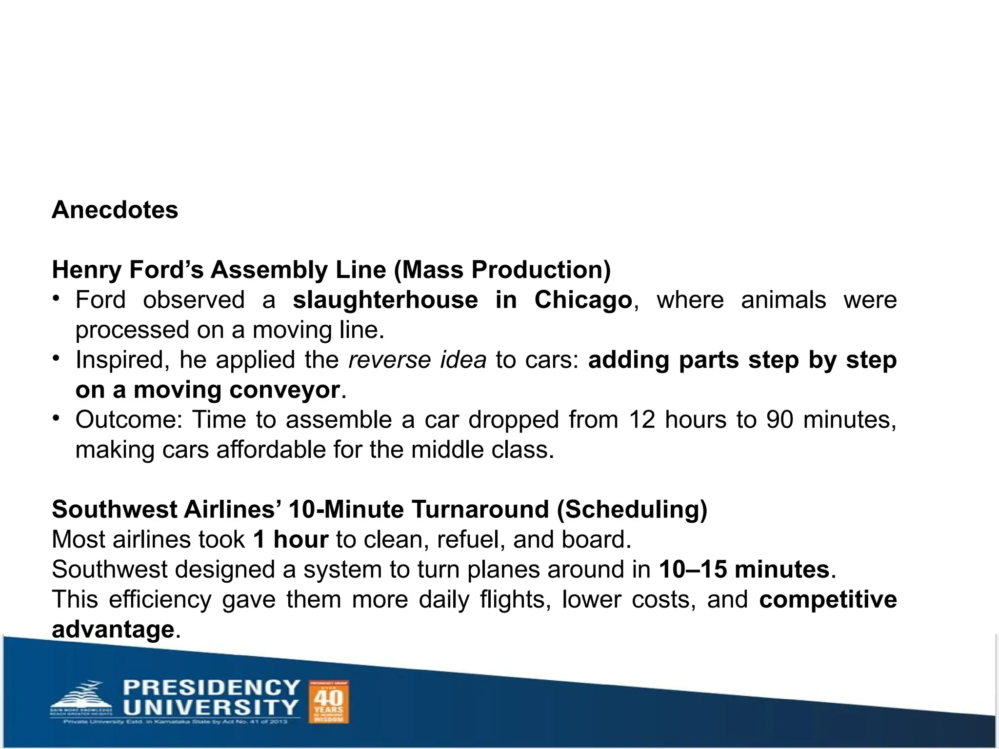 Anecdotes
Henry Ford’s Assembly Line (Mass Production)
• Ford observed a slaughterhouse in Chicago, where animals were
processed on a moving line.
• Inspired, he applied the reverse idea to cars: adding parts step by step
on a moving conveyor.
• Outcome: Time to assemble a car dropped from 12 hours to 90 minutes,
making cars affordable for the middle class.
Southwest Airlines’ 10-Minute Turnaround (Scheduling)
Most airlines took 1 hour to clean, refuel, and board.
Southwest designed a system to turn planes around in 10–15 minutes.
This efficiency gave them more daily flights, lower costs, and competitive
advantage.
 