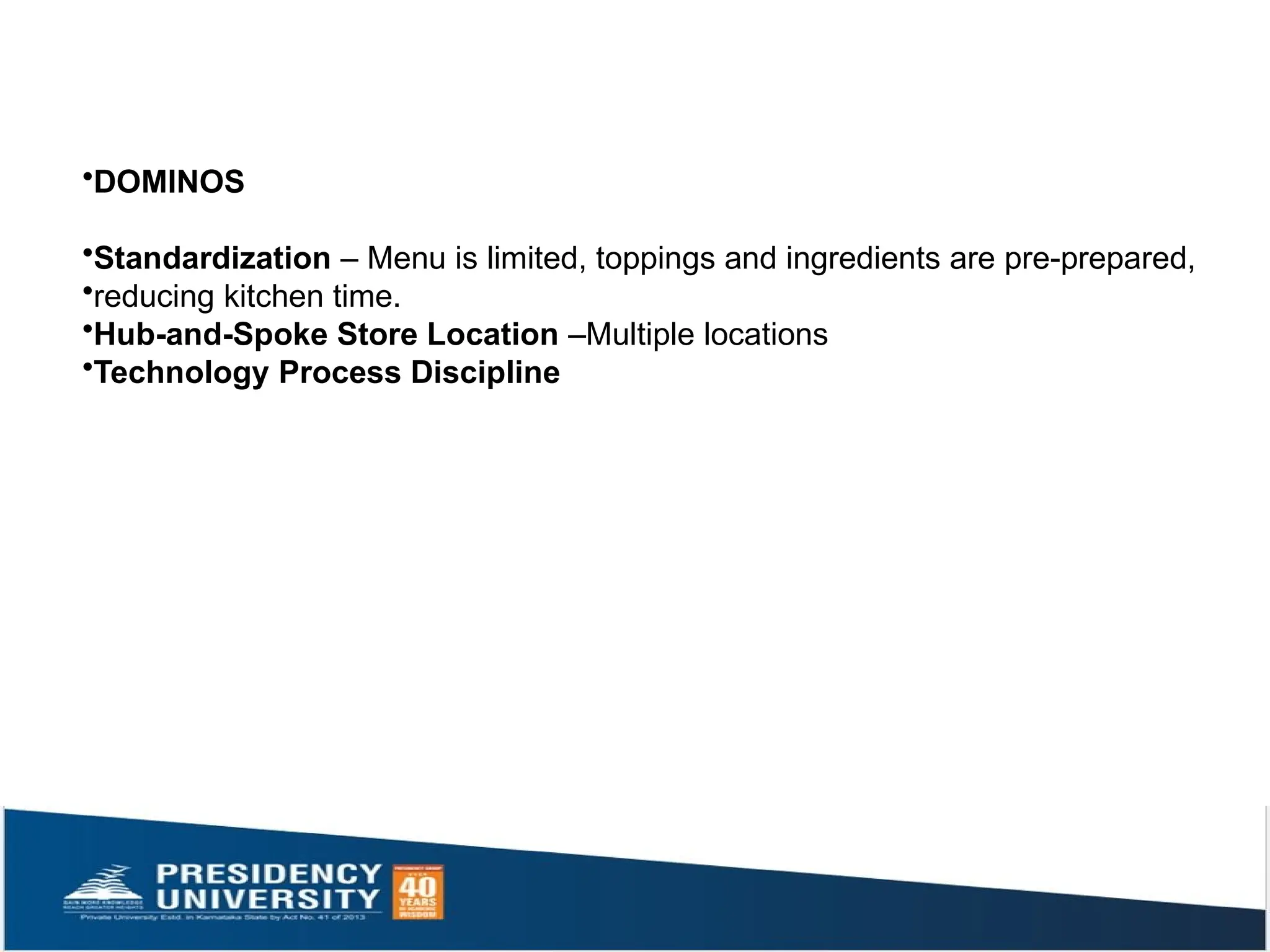 •DOMINOS
•Standardization – Menu is limited, toppings and ingredients are pre-prepared,
•reducing kitchen time.
•Hub-and-Spoke Store Location –Multiple locations
•Technology Process Discipline
 