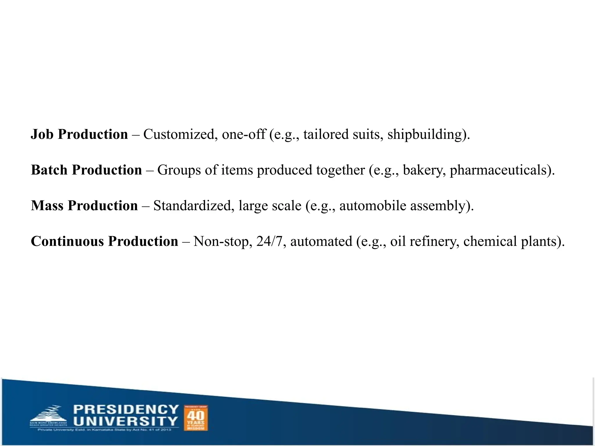 Job Production – Customized, one-off (e.g., tailored suits, shipbuilding).
Batch Production – Groups of items produced together (e.g., bakery, pharmaceuticals).
Mass Production – Standardized, large scale (e.g., automobile assembly).
Continuous Production – Non-stop, 24/7, automated (e.g., oil refinery, chemical plants).
 