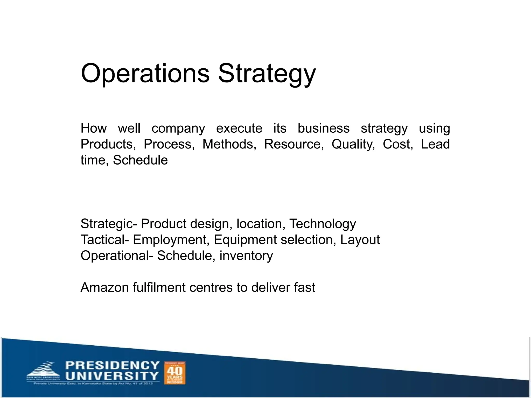 Operations Strategy
How well company execute its business strategy using
Products, Process, Methods, Resource, Quality, Cost, Lead
time, Schedule
Strategic- Product design, location, Technology
Tactical- Employment, Equipment selection, Layout
Operational- Schedule, inventory
Amazon fulfilment centres to deliver fast
 