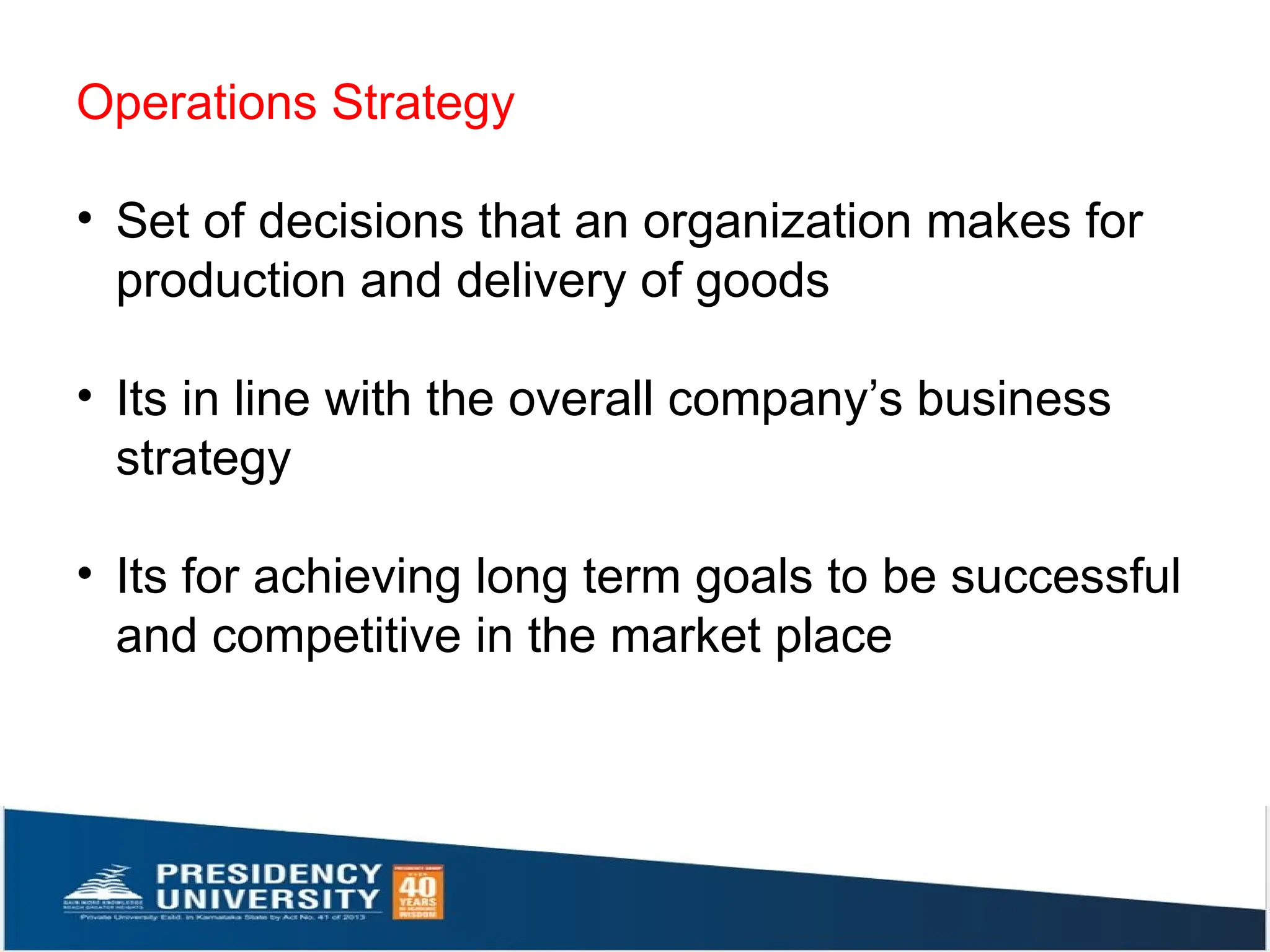 Operations Strategy
• Set of decisions that an organization makes for
production and delivery of goods
• Its in line with the overall company’s business
strategy
• Its for achieving long term goals to be successful
and competitive in the market place
 