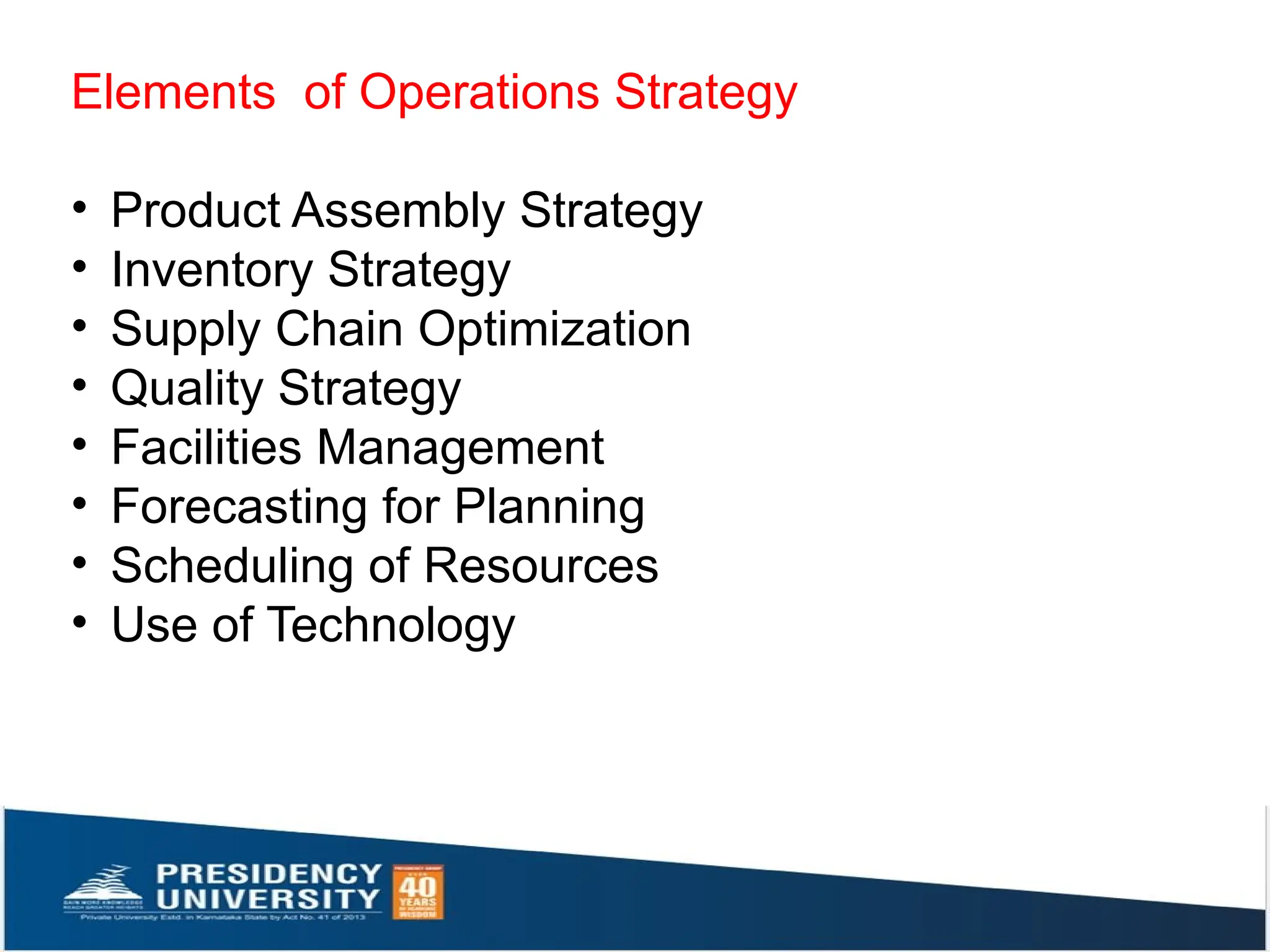 Elements of Operations Strategy
• Product Assembly Strategy
• Inventory Strategy
• Supply Chain Optimization
• Quality Strategy
• Facilities Management
• Forecasting for Planning
• Scheduling of Resources
• Use of Technology
 