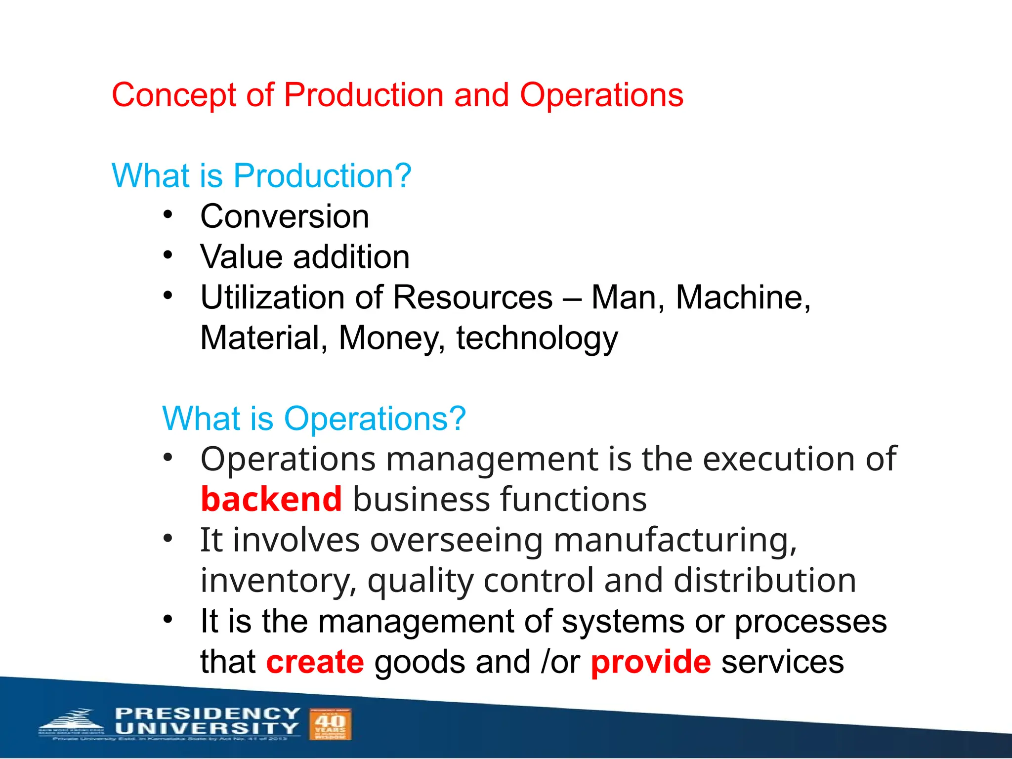 Concept of Production and Operations
What is Production?
• Conversion
• Value addition
• Utilization of Resources – Man, Machine,
Material, Money, technology
What is Operations?
• Operations management is the execution of
backend business functions
• It involves overseeing manufacturing,
inventory, quality control and distribution
• It is the management of systems or processes
that create goods and /or provide services
 