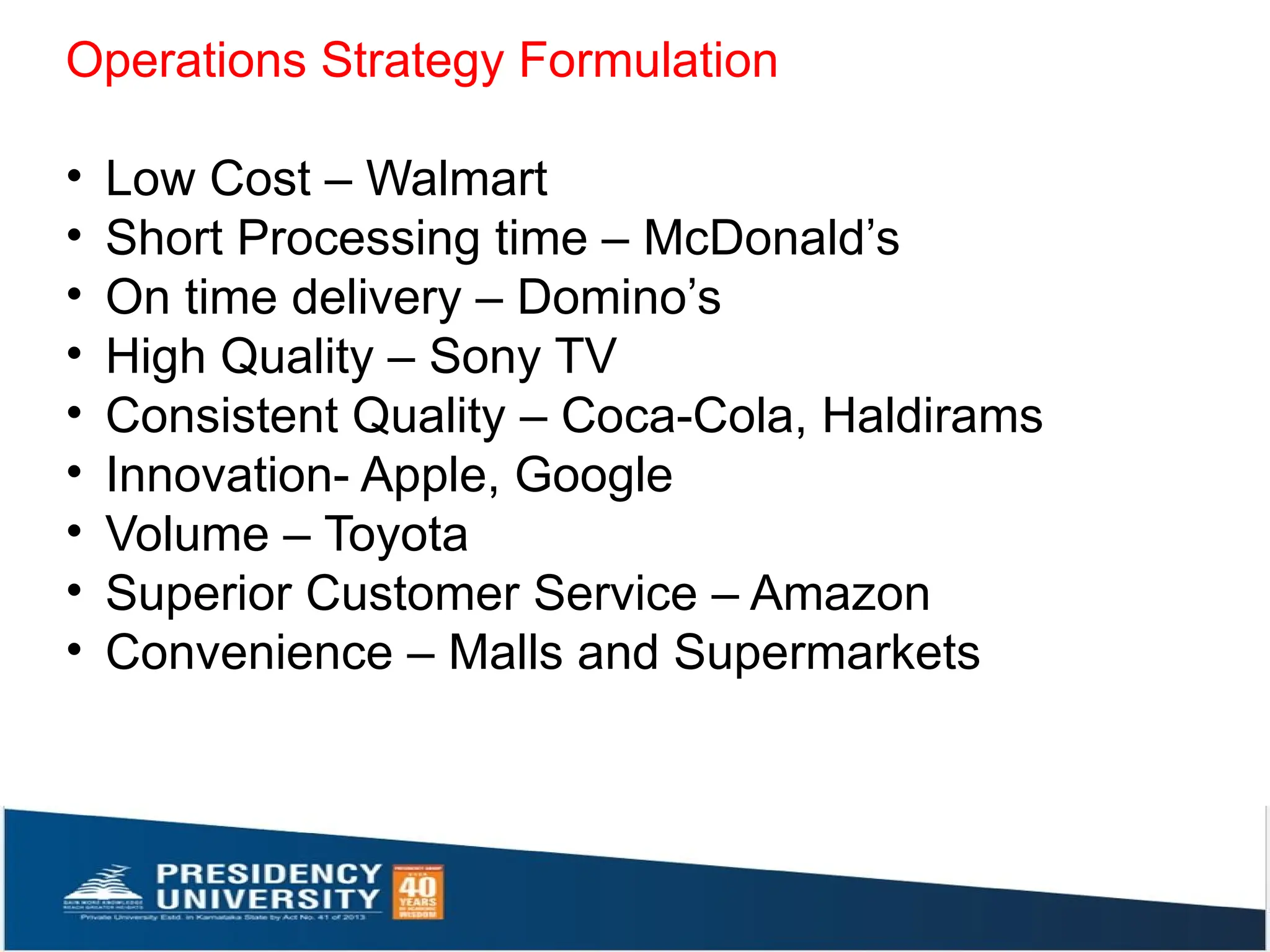 Operations Strategy Formulation
• Low Cost – Walmart
• Short Processing time – McDonald’s
• On time delivery – Domino’s
• High Quality – Sony TV
• Consistent Quality – Coca-Cola, Haldirams
• Innovation- Apple, Google
• Volume – Toyota
• Superior Customer Service – Amazon
• Convenience – Malls and Supermarkets
 