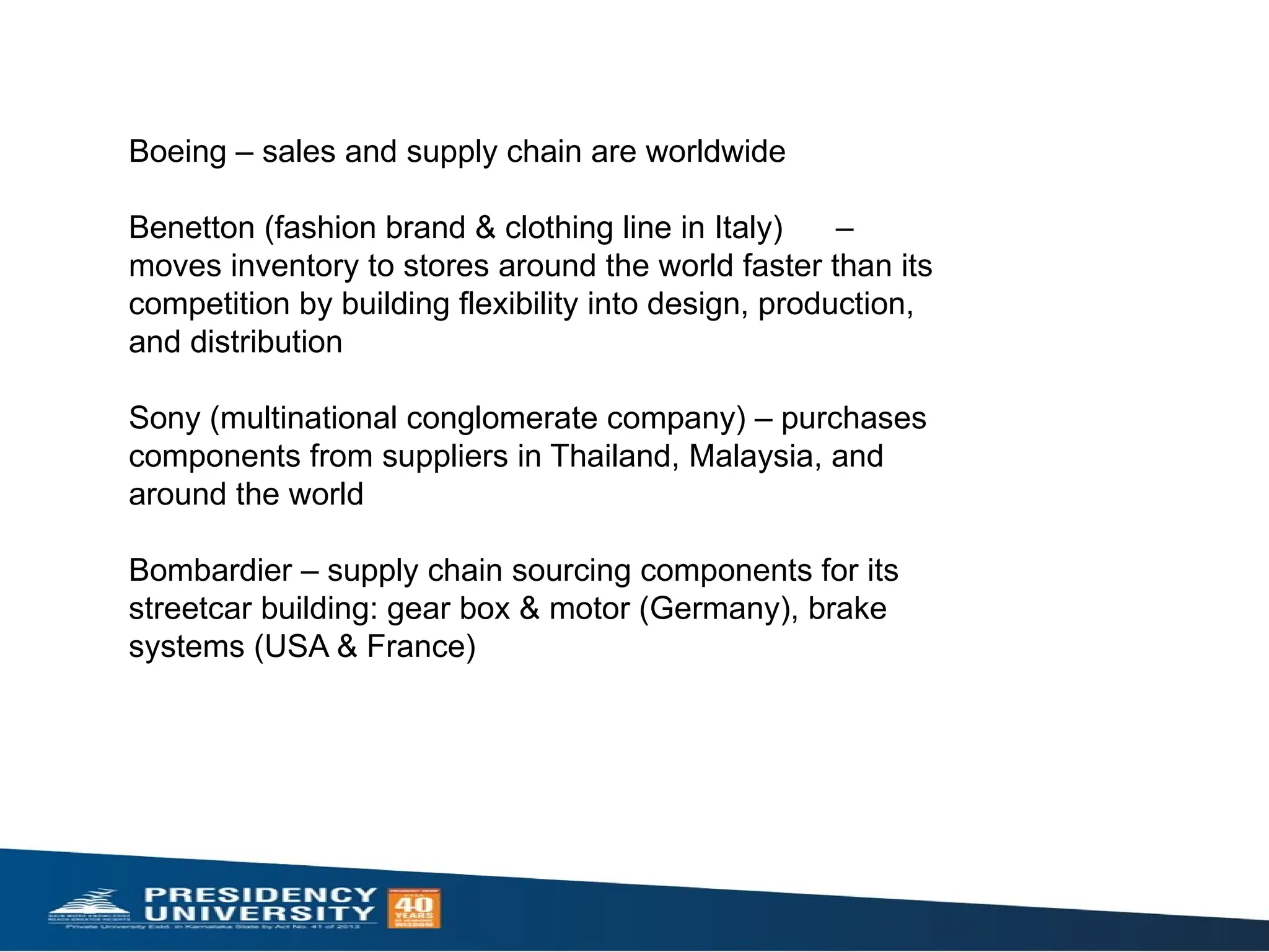 Boeing – sales and supply chain are worldwide​
Benetton (fashion brand & clothing line in Italy) –
moves inventory to stores around the world faster than its
competition by building flexibility into design, production,
and distribution​
Sony (multinational conglomerate company) – purchases
components from suppliers in Thailand, Malaysia, and
around the world​
Bombardier – supply chain sourcing components for its
streetcar building: gear box & motor (Germany), brake
systems (USA & France) ​
 