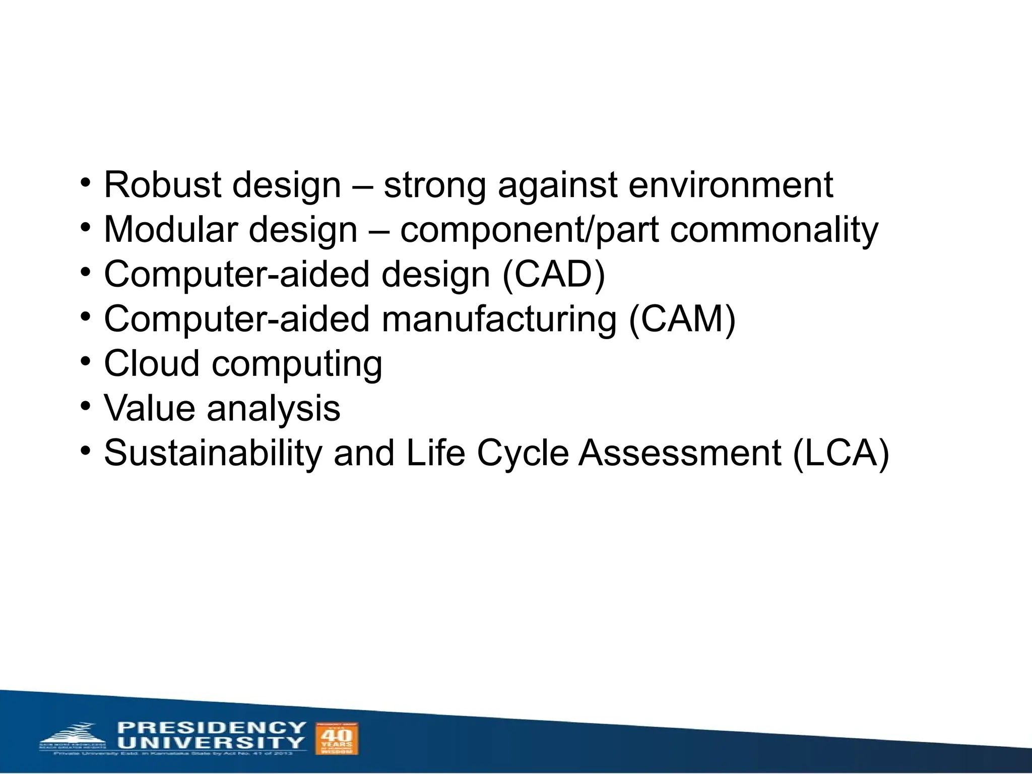 • Robust design – strong against environment ​
• Modular design – component/part commonality ​
• Computer-aided design (CAD)​
• Computer-aided manufacturing (CAM)​
• Cloud computing​
• Value analysis​
• Sustainability and Life Cycle Assessment (LCA)​
 