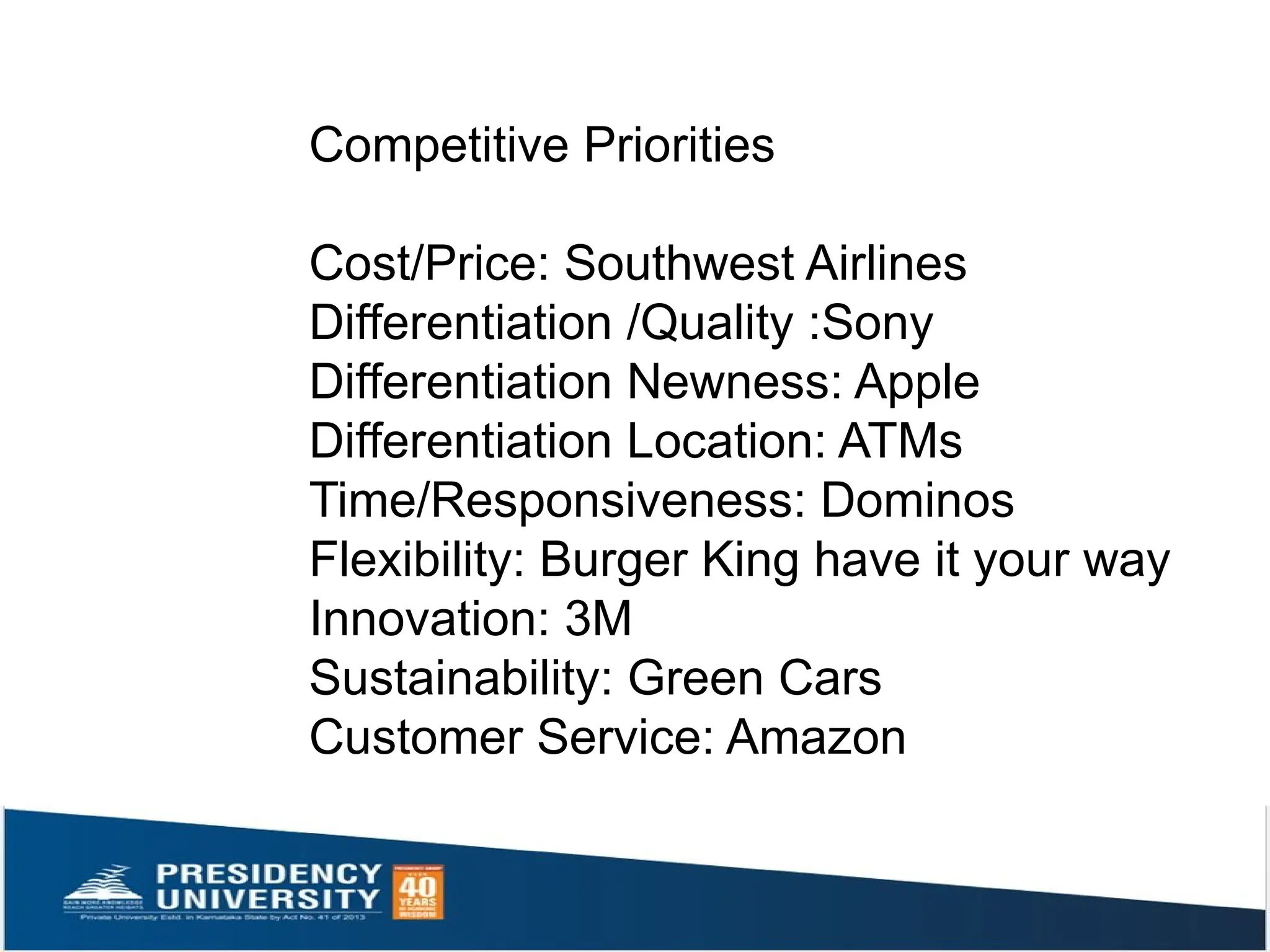Competitive Priorities
Cost/Price: Southwest Airlines
Differentiation /Quality :Sony
Differentiation Newness: Apple
Differentiation Location: ATMs
Time/Responsiveness: Dominos
Flexibility: Burger King have it your way
Innovation: 3M
Sustainability: Green Cars
Customer Service: Amazon
 