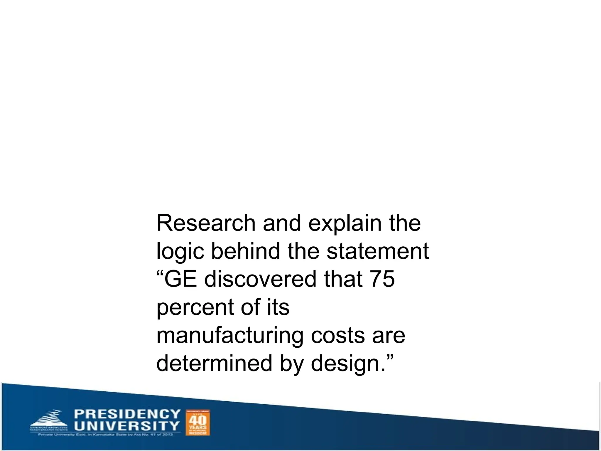 Research and explain the
logic behind the statement
“GE discovered that 75
percent of its
manufacturing costs are
determined by design.”
 