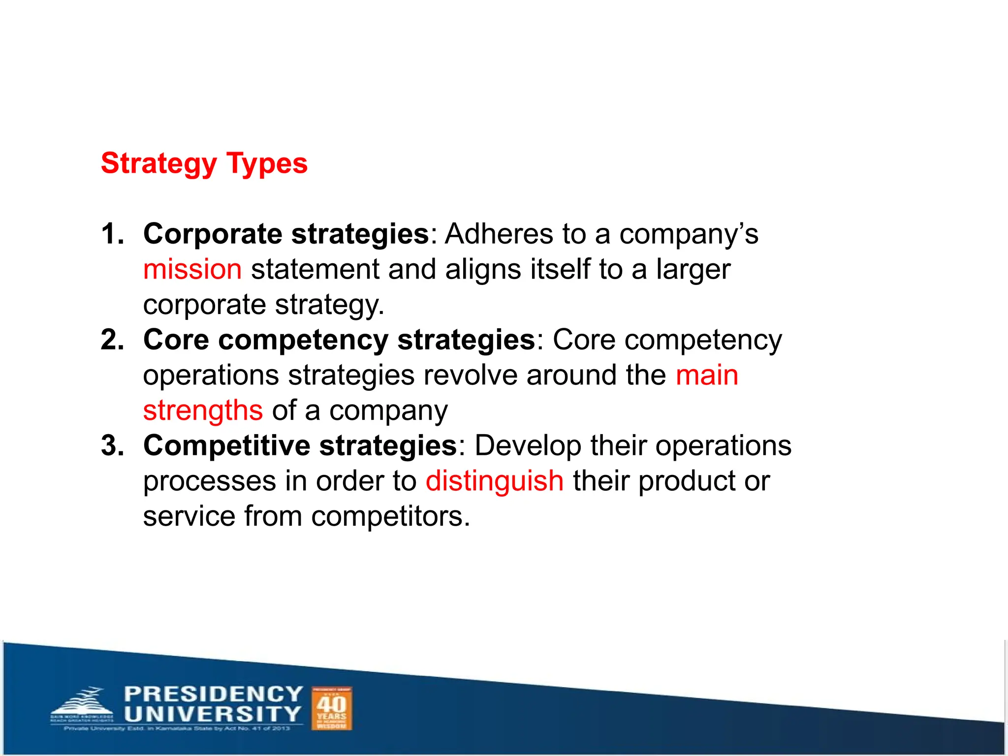 Strategy Types
1. Corporate strategies: Adheres to a company’s
mission statement and aligns itself to a larger
corporate strategy.
2. Core competency strategies: Core competency
operations strategies revolve around the main
strengths of a company
3. Competitive strategies: Develop their operations
processes in order to distinguish their product or
service from competitors.
 