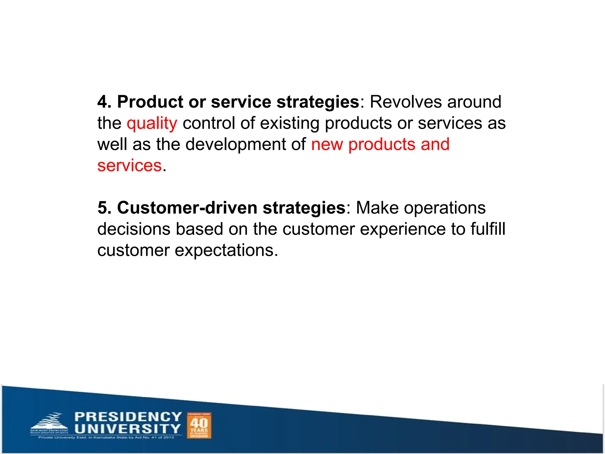 4. Product or service strategies: Revolves around
the quality control of existing products or services as
well as the development of new products and
services.
5. Customer-driven strategies: Make operations
decisions based on the customer experience to fulfill
customer expectations.
 