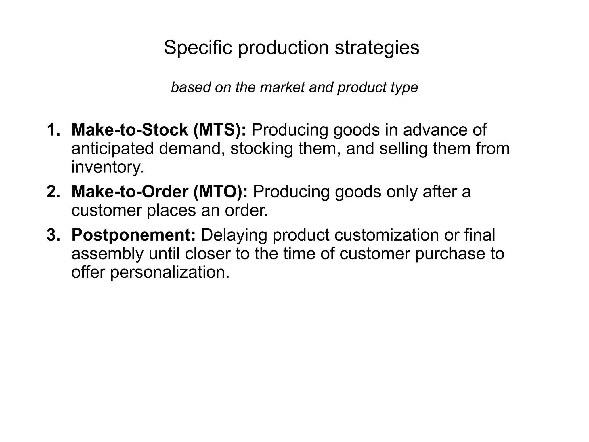 Specific production strategies
based on the market and product type
1. Make-to-Stock (MTS): Producing goods in advance of
anticipated demand, stocking them, and selling them from
inventory.
2. Make-to-Order (MTO): Producing goods only after a
customer places an order.
3. Postponement: Delaying product customization or final
assembly until closer to the time of customer purchase to
offer personalization.
 