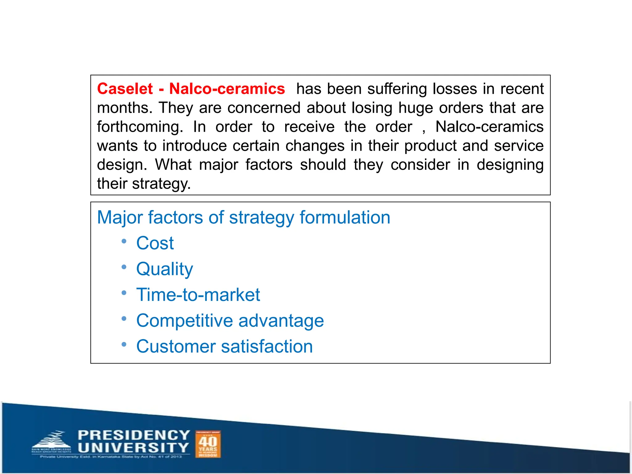 Caselet - Nalco-ceramics has been suffering losses in recent
months. They are concerned about losing huge orders that are
forthcoming. In order to receive the order , Nalco-ceramics
wants to introduce certain changes in their product and service
design. What major factors should they consider in designing
their strategy.
Major factors of strategy formulation
· Cost
· Quality
· Time-to-market
· Competitive advantage
· Customer satisfaction
 