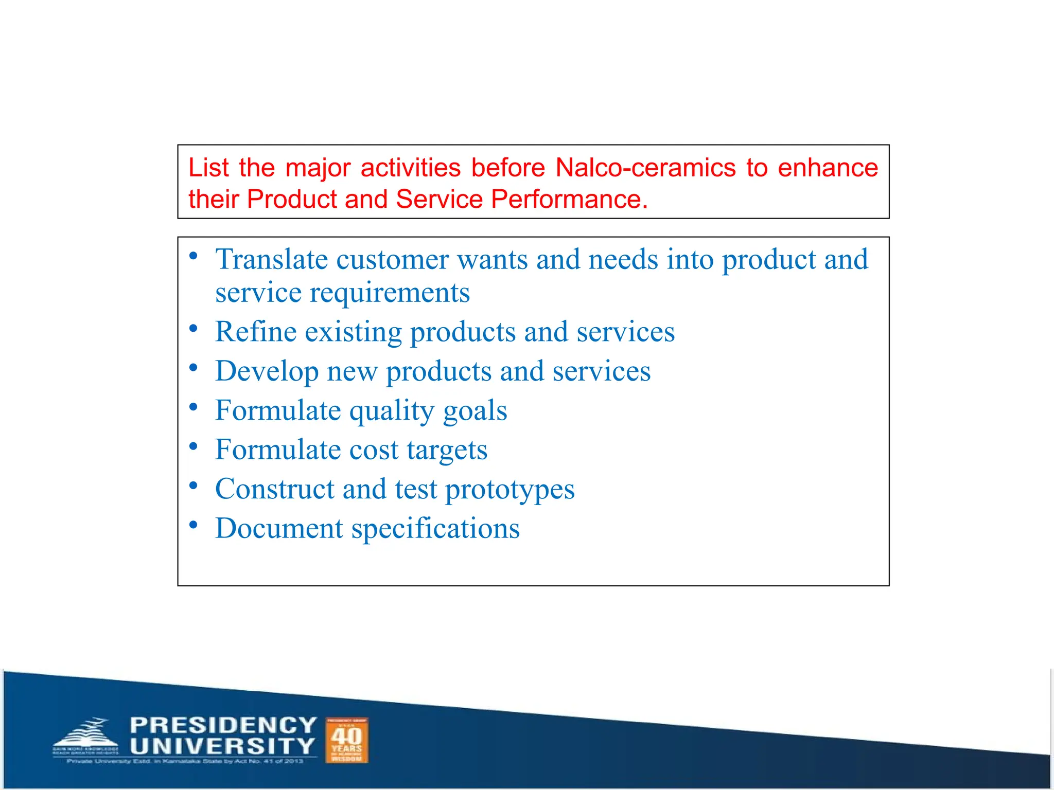 List the major activities before Nalco-ceramics to enhance
their Product and Service Performance.
· Translate customer wants and needs into product and
service requirements
· Refine existing products and services
· Develop new products and services
· Formulate quality goals
· Formulate cost targets
· Construct and test prototypes
· Document specifications
 