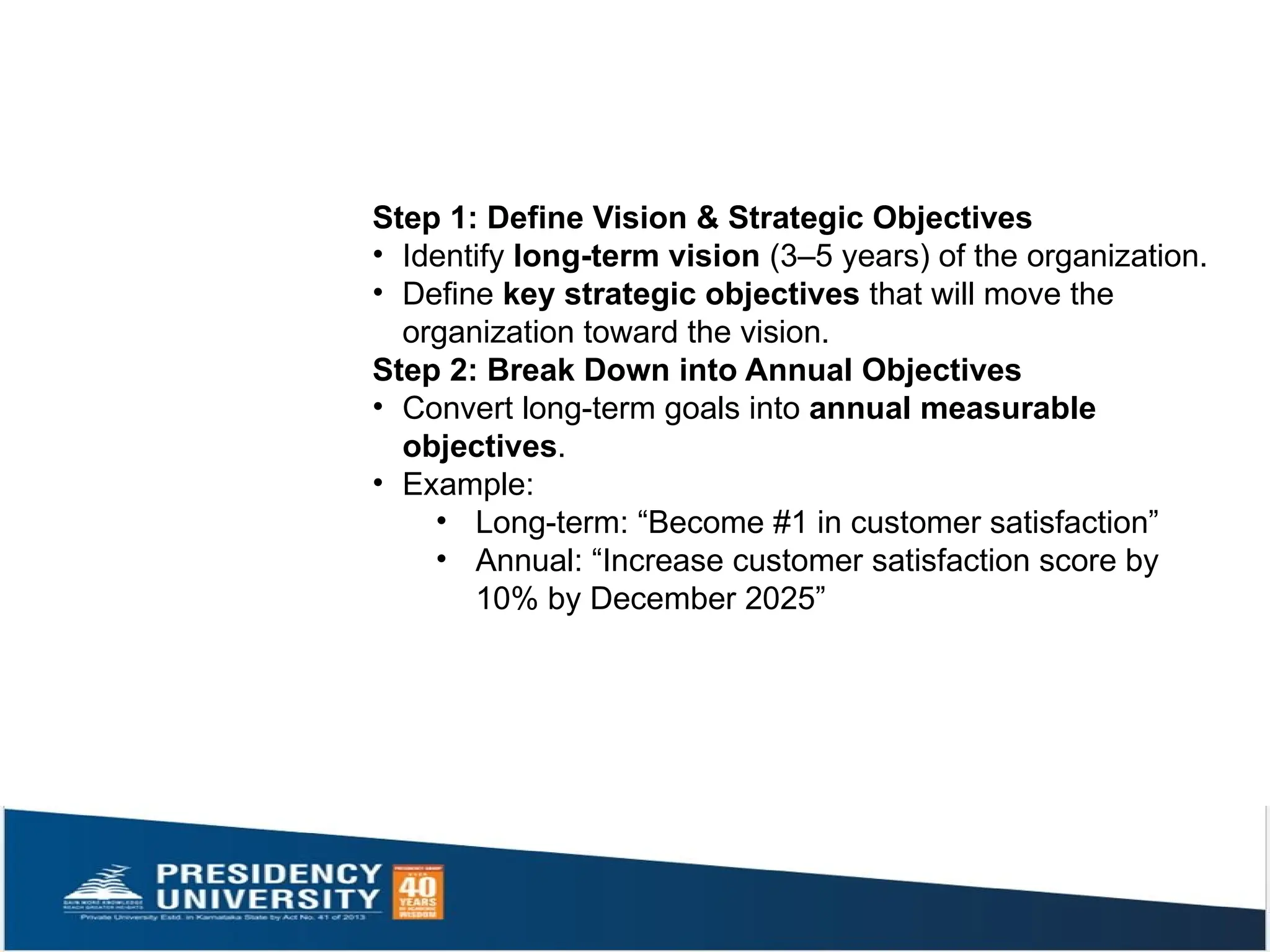Step 1: Define Vision & Strategic Objectives
• Identify long-term vision (3–5 years) of the organization.
• Define key strategic objectives that will move the
organization toward the vision.
Step 2: Break Down into Annual Objectives
• Convert long-term goals into annual measurable
objectives.
• Example:
• Long-term: “Become #1 in customer satisfaction”
• Annual: “Increase customer satisfaction score by
10% by December 2025”
 