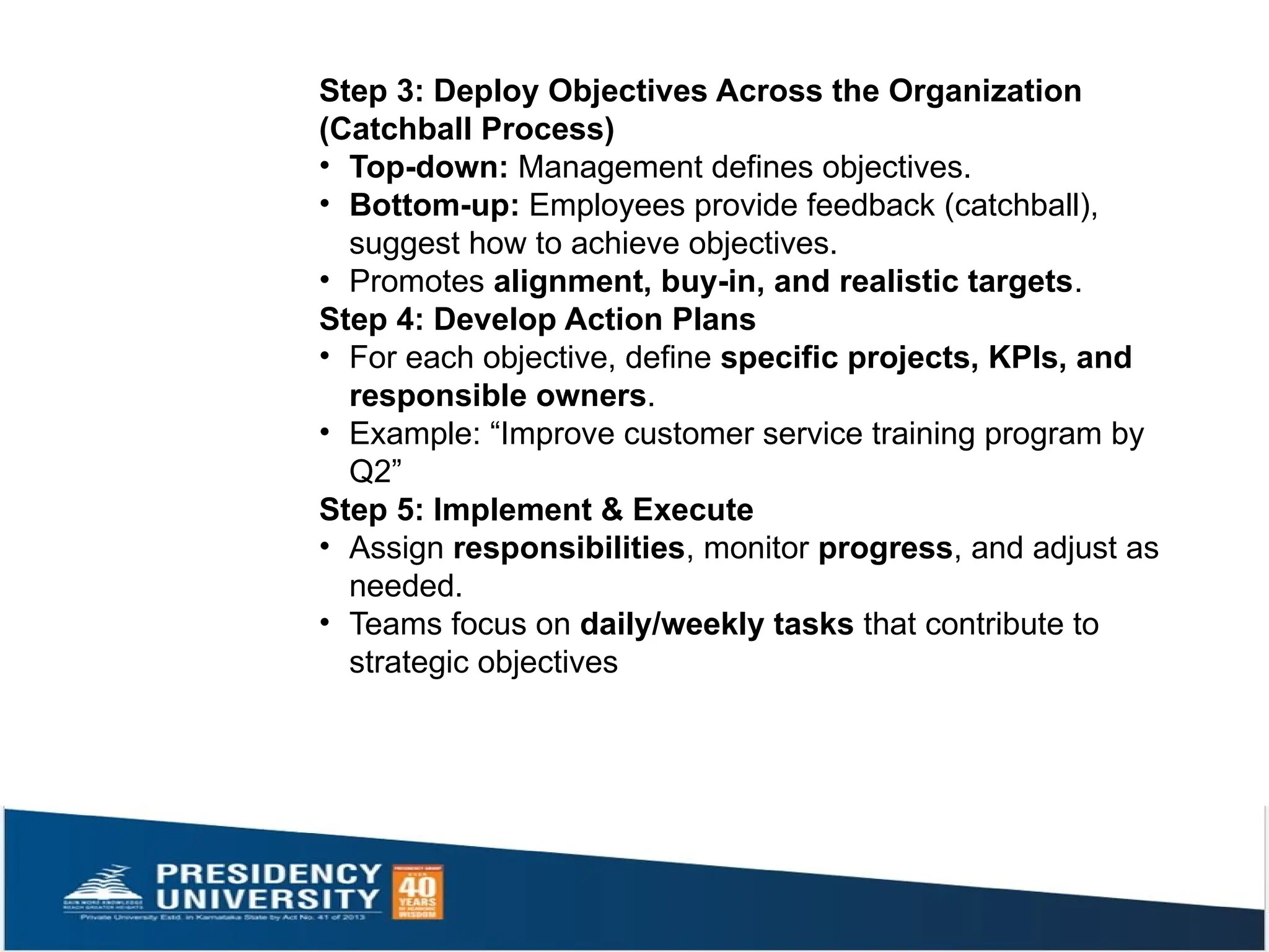 Step 3: Deploy Objectives Across the Organization
(Catchball Process)
• Top-down: Management defines objectives.
• Bottom-up: Employees provide feedback (catchball),
suggest how to achieve objectives.
• Promotes alignment, buy-in, and realistic targets.
Step 4: Develop Action Plans
• For each objective, define specific projects, KPIs, and
responsible owners.
• Example: “Improve customer service training program by
Q2”
Step 5: Implement & Execute
• Assign responsibilities, monitor progress, and adjust as
needed.
• Teams focus on daily/weekly tasks that contribute to
strategic objectives
 