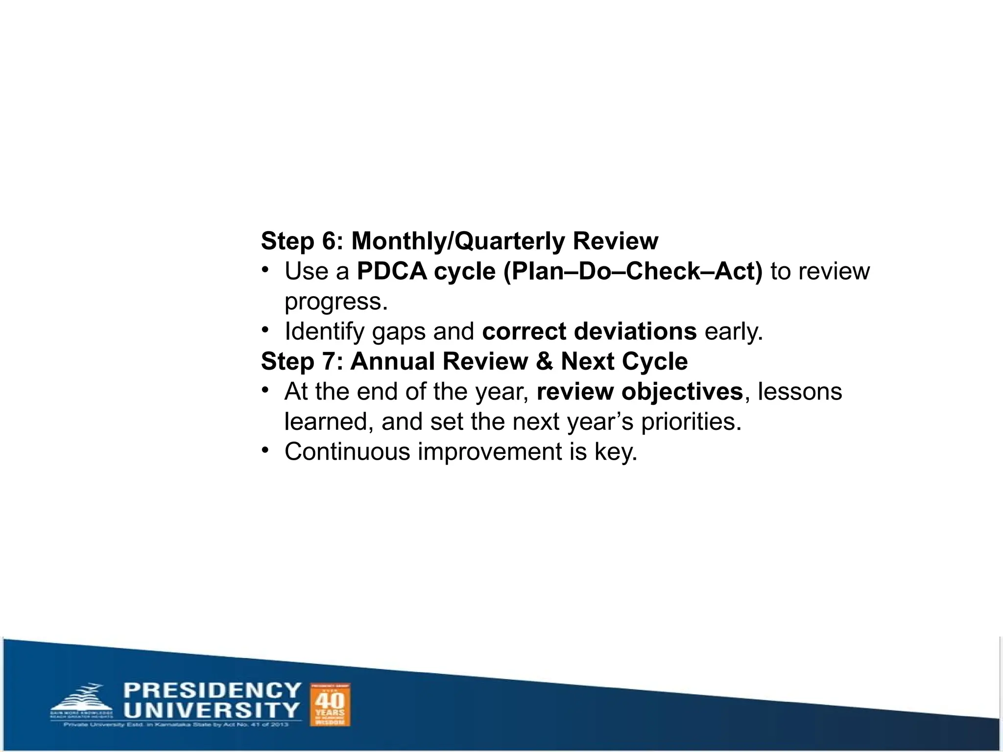 Step 6: Monthly/Quarterly Review
• Use a PDCA cycle (Plan–Do–Check–Act) to review
progress.
• Identify gaps and correct deviations early.
Step 7: Annual Review & Next Cycle
• At the end of the year, review objectives, lessons
learned, and set the next year’s priorities.
• Continuous improvement is key.
 