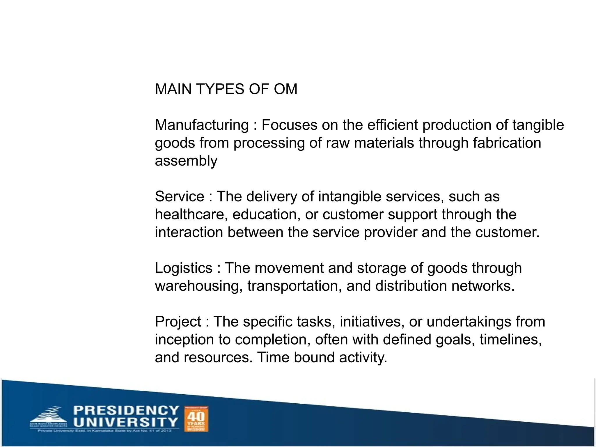 MAIN TYPES OF OM
Manufacturing : Focuses on the efficient production of tangible
goods from processing of raw materials through fabrication
assembly
Service : The delivery of intangible services, such as
healthcare, education, or customer support through the
interaction between the service provider and the customer.
Logistics : The movement and storage of goods through
warehousing, transportation, and distribution networks.
Project : The specific tasks, initiatives, or undertakings from
inception to completion, often with defined goals, timelines,
and resources. Time bound activity.
 