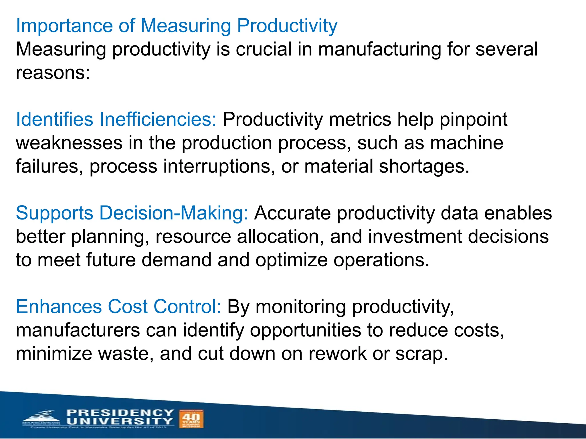 Importance of Measuring Productivity
Measuring productivity is crucial in manufacturing for several
reasons:
Identifies Inefficiencies: Productivity metrics help pinpoint
weaknesses in the production process, such as machine
failures, process interruptions, or material shortages.
Supports Decision-Making: Accurate productivity data enables
better planning, resource allocation, and investment decisions
to meet future demand and optimize operations.
Enhances Cost Control: By monitoring productivity,
manufacturers can identify opportunities to reduce costs,
minimize waste, and cut down on rework or scrap.
 