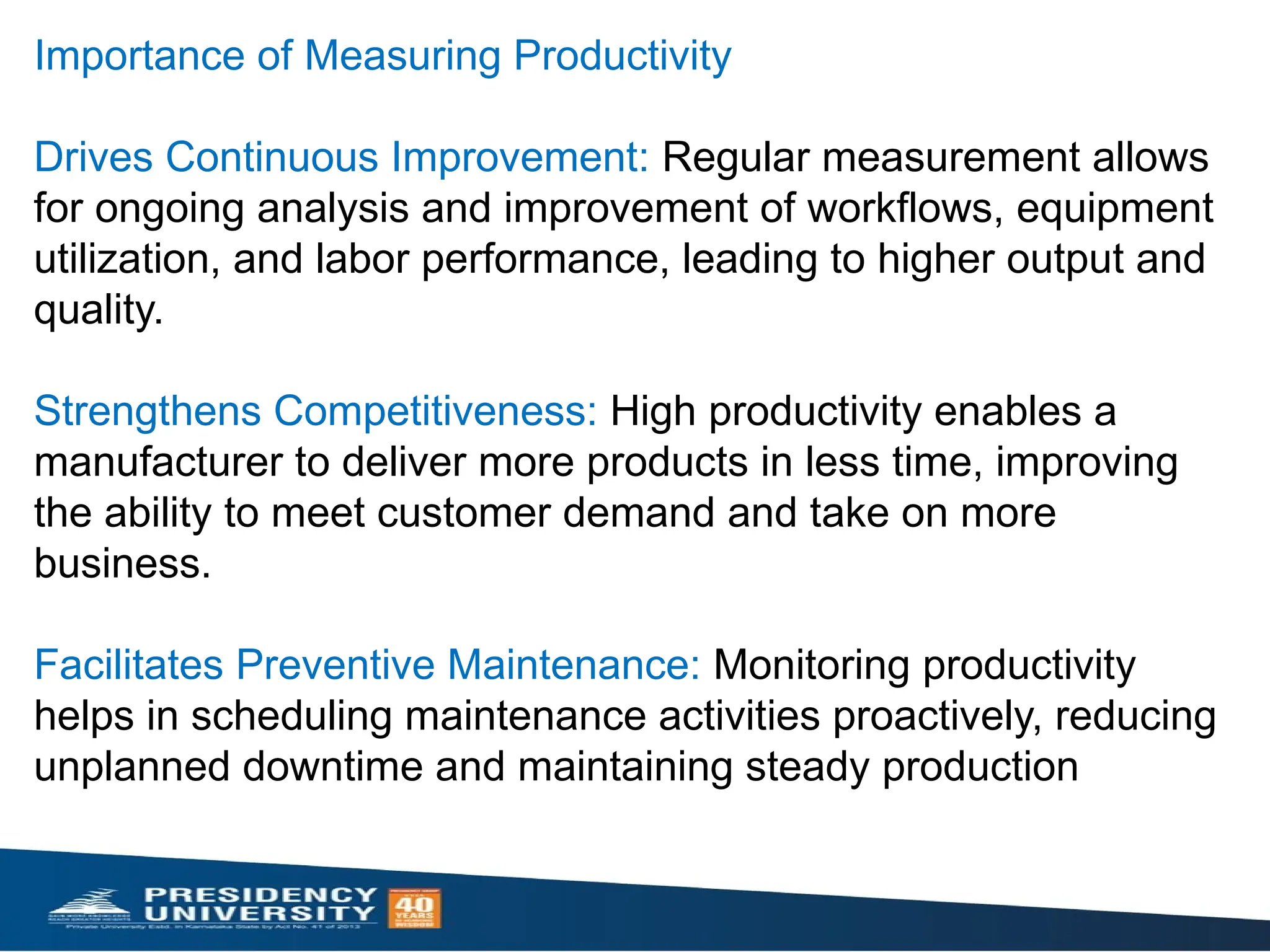 Importance of Measuring Productivity
Drives Continuous Improvement: Regular measurement allows
for ongoing analysis and improvement of workflows, equipment
utilization, and labor performance, leading to higher output and
quality.
Strengthens Competitiveness: High productivity enables a
manufacturer to deliver more products in less time, improving
the ability to meet customer demand and take on more
business.
Facilitates Preventive Maintenance: Monitoring productivity
helps in scheduling maintenance activities proactively, reducing
unplanned downtime and maintaining steady production
 