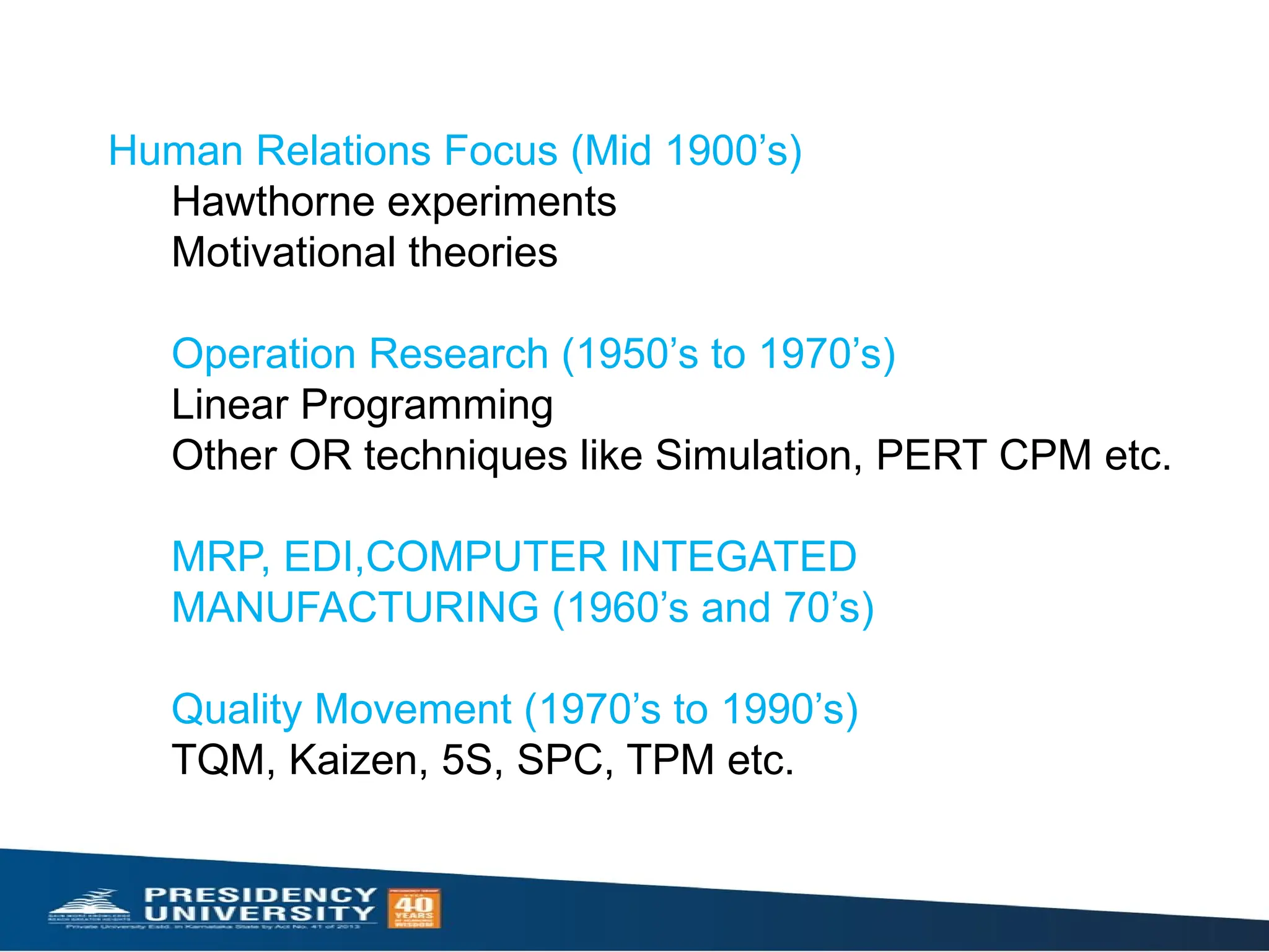 Human Relations Focus (Mid 1900’s)
Hawthorne experiments
Motivational theories
Operation Research (1950’s to 1970’s)
Linear Programming
Other OR techniques like Simulation, PERT CPM etc.
MRP, EDI,COMPUTER INTEGATED
MANUFACTURING (1960’s and 70’s)
Quality Movement (1970’s to 1990’s)
TQM, Kaizen, 5S, SPC, TPM etc.
 