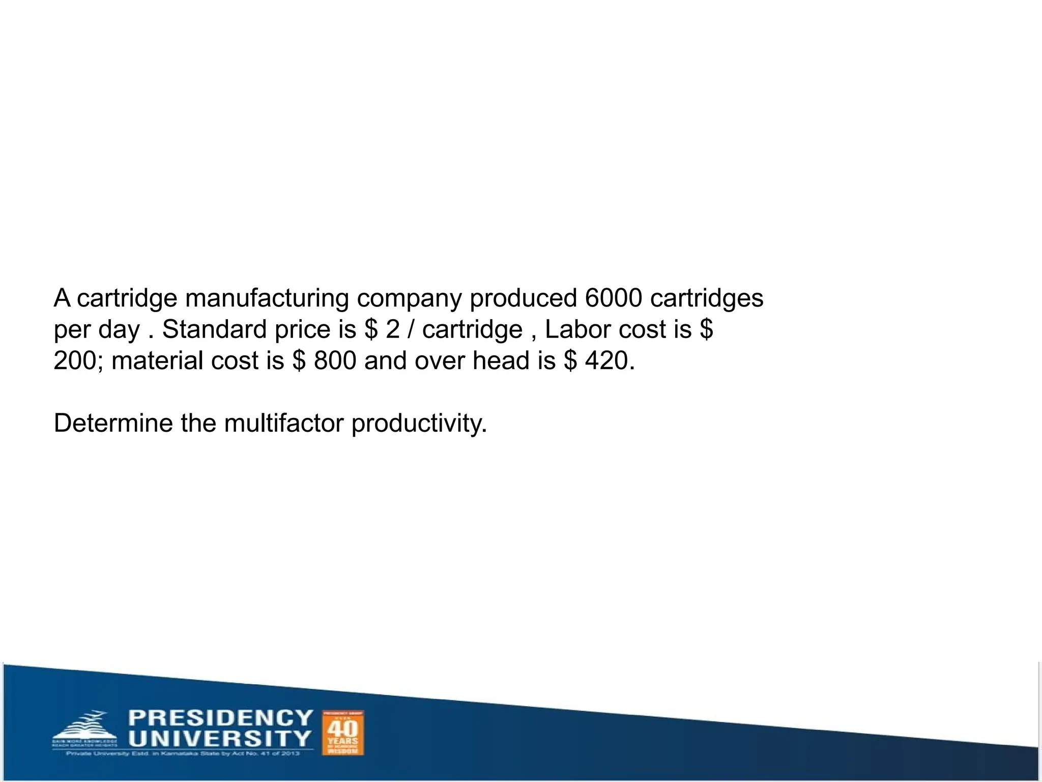 A cartridge manufacturing company produced 6000 cartridges
per day . Standard price is $ 2 / cartridge , Labor cost is $
200; material cost is $ 800 and over head is $ 420.
Determine the multifactor productivity.
 
