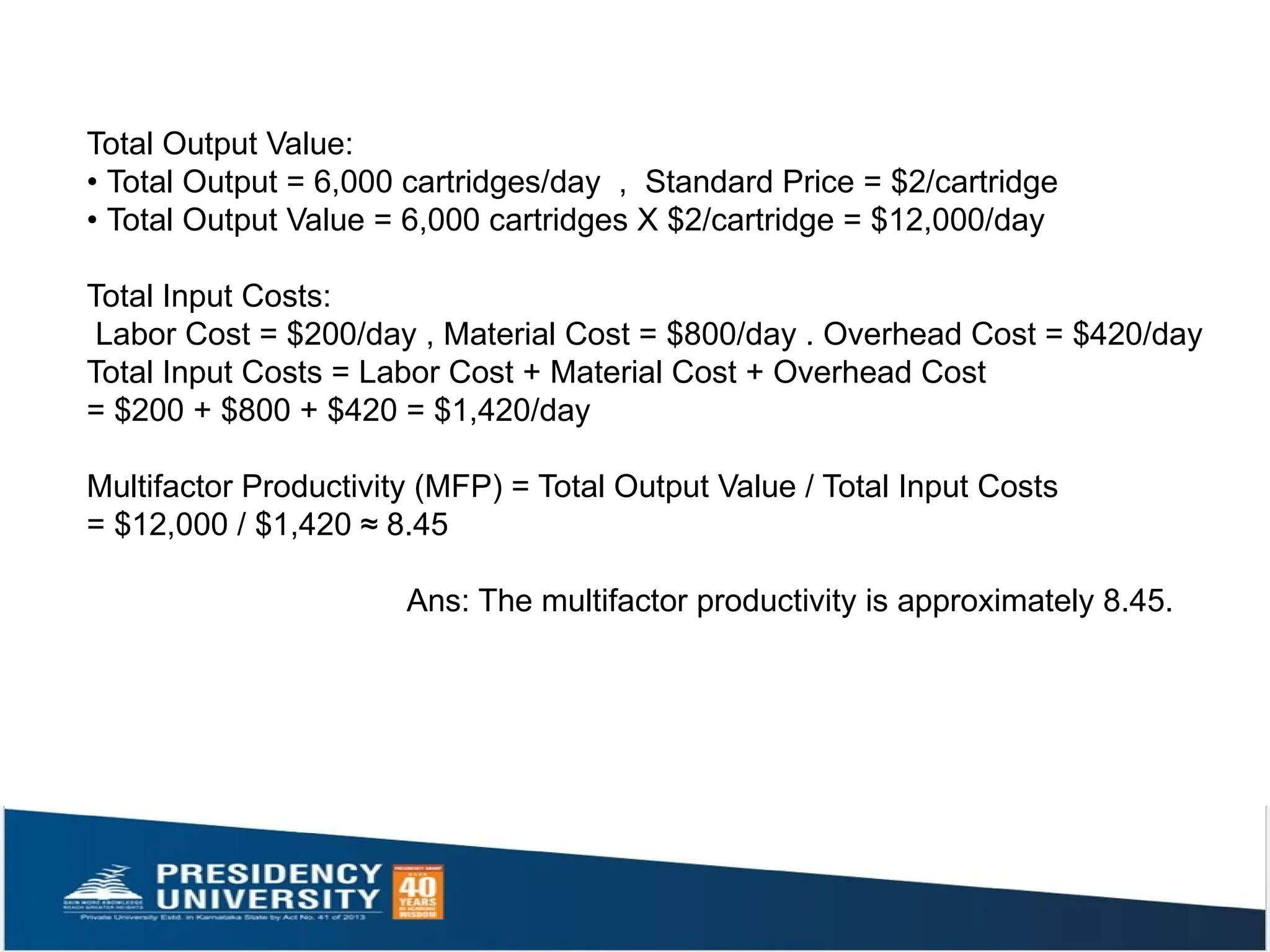Total Output Value:
• Total Output = 6,000 cartridges/day , Standard Price = $2/cartridge
• Total Output Value = 6,000 cartridges X $2/cartridge = $12,000/day
Total Input Costs:
Labor Cost = $200/day , Material Cost = $800/day . Overhead Cost = $420/day
Total Input Costs = Labor Cost + Material Cost + Overhead Cost
= $200 + $800 + $420 = $1,420/day
Multifactor Productivity (MFP) = Total Output Value / Total Input Costs
= $12,000 / $1,420 ≈ 8.45
Ans: The multifactor productivity is approximately 8.45.
 