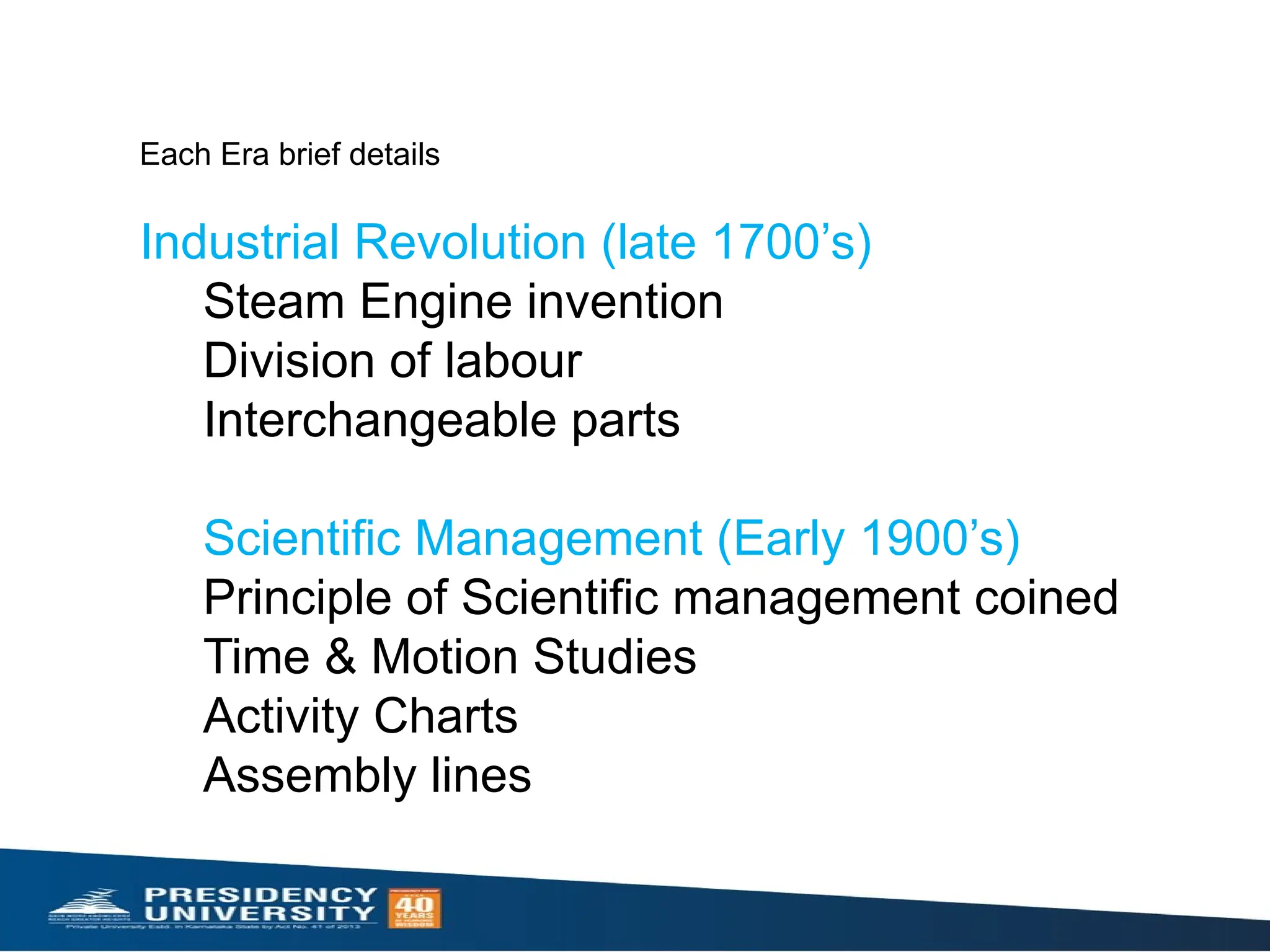 Each Era brief details
Industrial Revolution (late 1700’s)
Steam Engine invention
Division of labour
Interchangeable parts
Scientific Management (Early 1900’s)
Principle of Scientific management coined
Time & Motion Studies
Activity Charts
Assembly lines
 