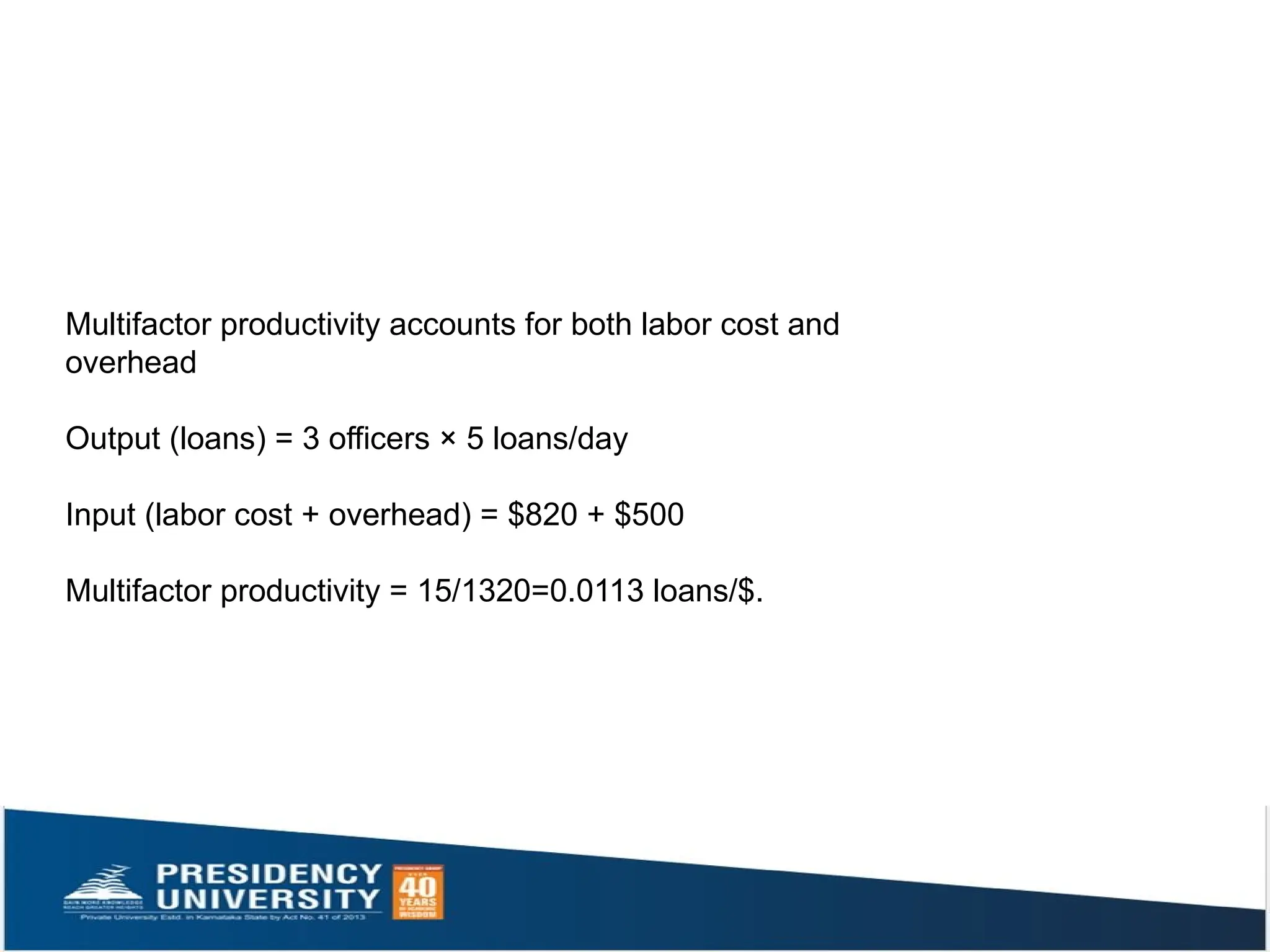 Multifactor productivity accounts for both labor cost and
overhead
Output (loans) = 3 officers × 5 loans/day
Input (labor cost + overhead) = $820 + $500
Multifactor productivity = 15/1320=0.0113 loans/$.
 