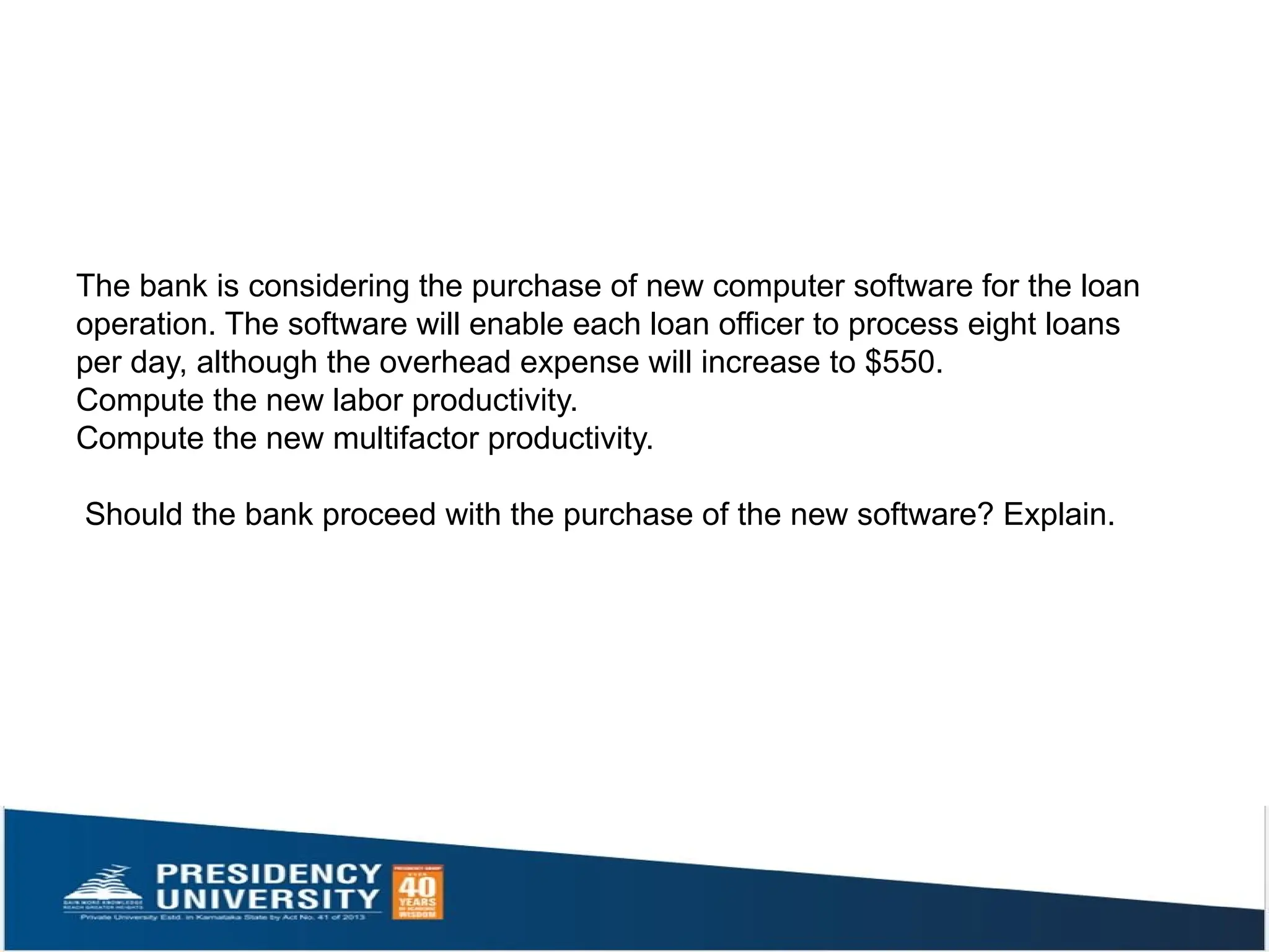 The bank is considering the purchase of new computer software for the loan
operation. The software will enable each loan officer to process eight loans
per day, although the overhead expense will increase to $550.
Compute the new labor productivity.
Compute the new multifactor productivity.
Should the bank proceed with the purchase of the new software? Explain.
 