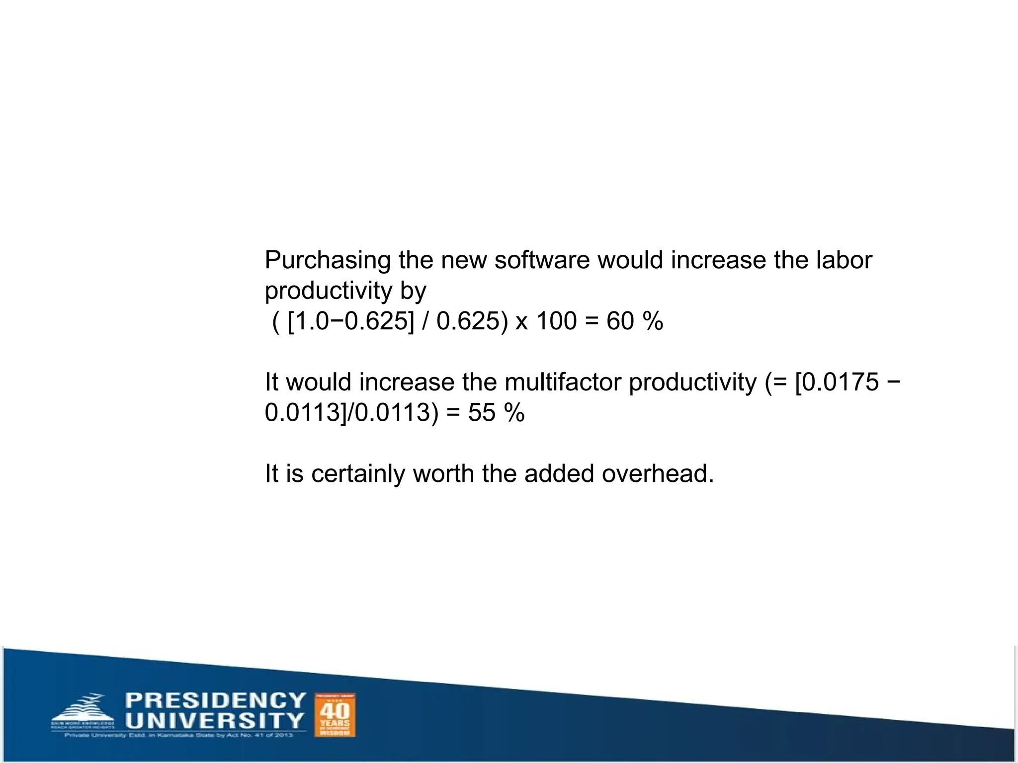 Purchasing the new software would increase the labor
productivity by
( [1.0−0.625] / 0.625) x 100 = 60 %
It would increase the multifactor productivity (= [0.0175 −
0.0113]/0.0113) = 55 %
It is certainly worth the added overhead.
 
