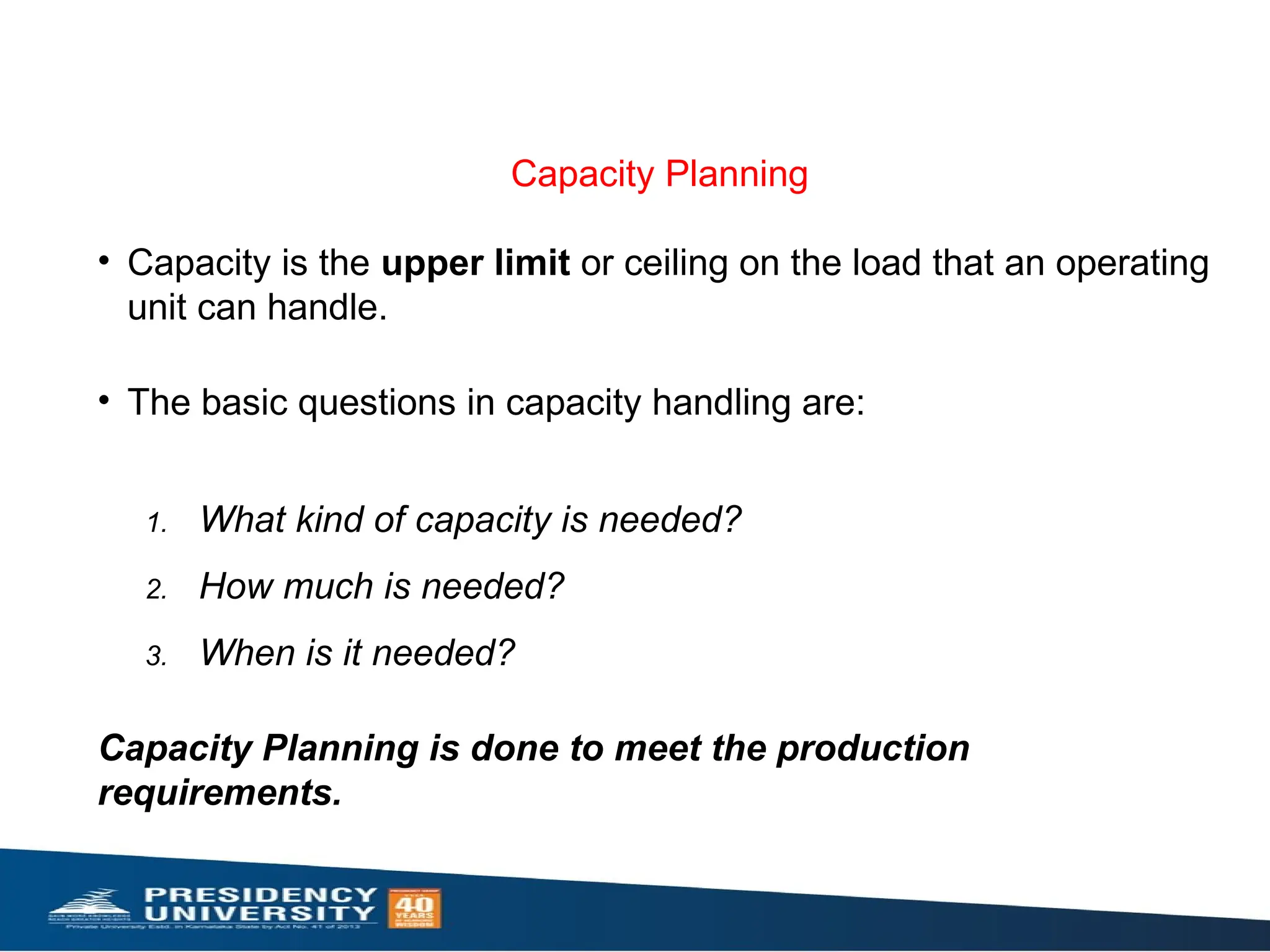 Capacity Planning
• Capacity is the upper limit or ceiling on the load that an operating
unit can handle.
• The basic questions in capacity handling are:
1. What kind of capacity is needed?
2. How much is needed?
3. When is it needed?
Capacity Planning is done to meet the production
requirements.
 