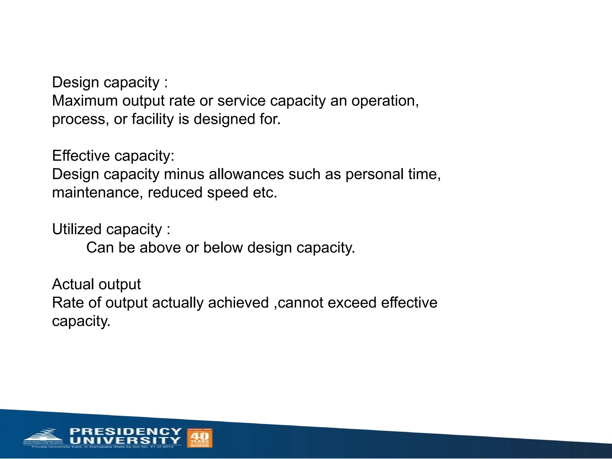 Design capacity :
Maximum output rate or service capacity an operation,
process, or facility is designed for.
Effective capacity:
Design capacity minus allowances such as personal time,
maintenance, reduced speed etc.
Utilized capacity :
Can be above or below design capacity.
Actual output
Rate of output actually achieved ,cannot exceed effective
capacity.
 