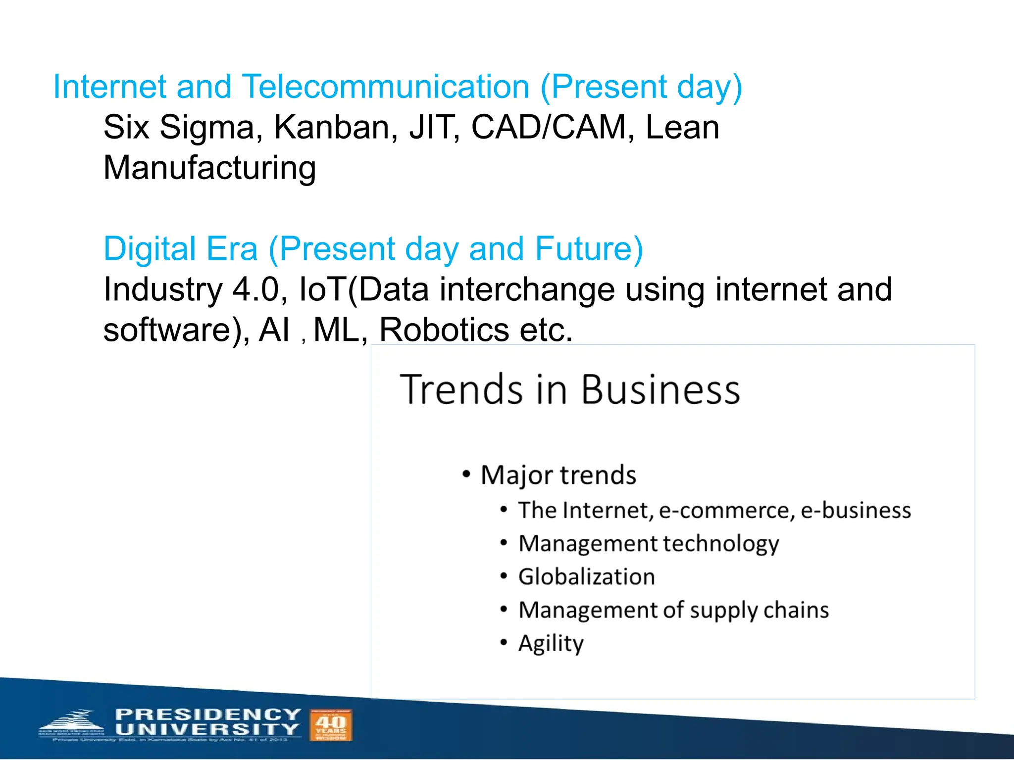 Internet and Telecommunication (Present day)
Six Sigma, Kanban, JIT, CAD/CAM, Lean
Manufacturing
Digital Era (Present day and Future)
Industry 4.0, IoT(Data interchange using internet and
software), AI , ML, Robotics etc.
 